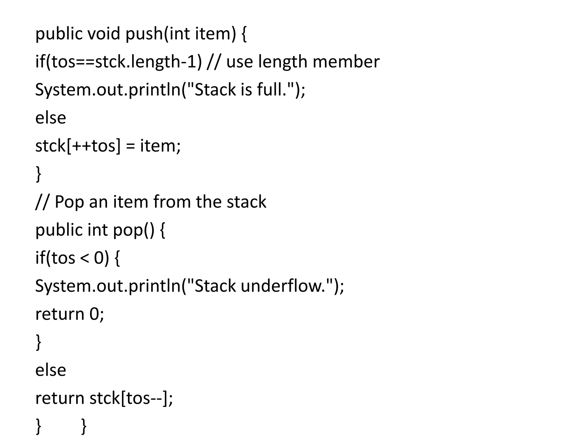 public void push(int item) {
if(tos==stck.length-1) // use length member
System.out.println("Stack is full.");
else
stck[++tos] = item;
}
// Pop an item from the stack
public int pop() {
if(tos < 0) {
System.out.println("Stack underflow.");
return 0;
}
else
return stck[tos--];
} }
 