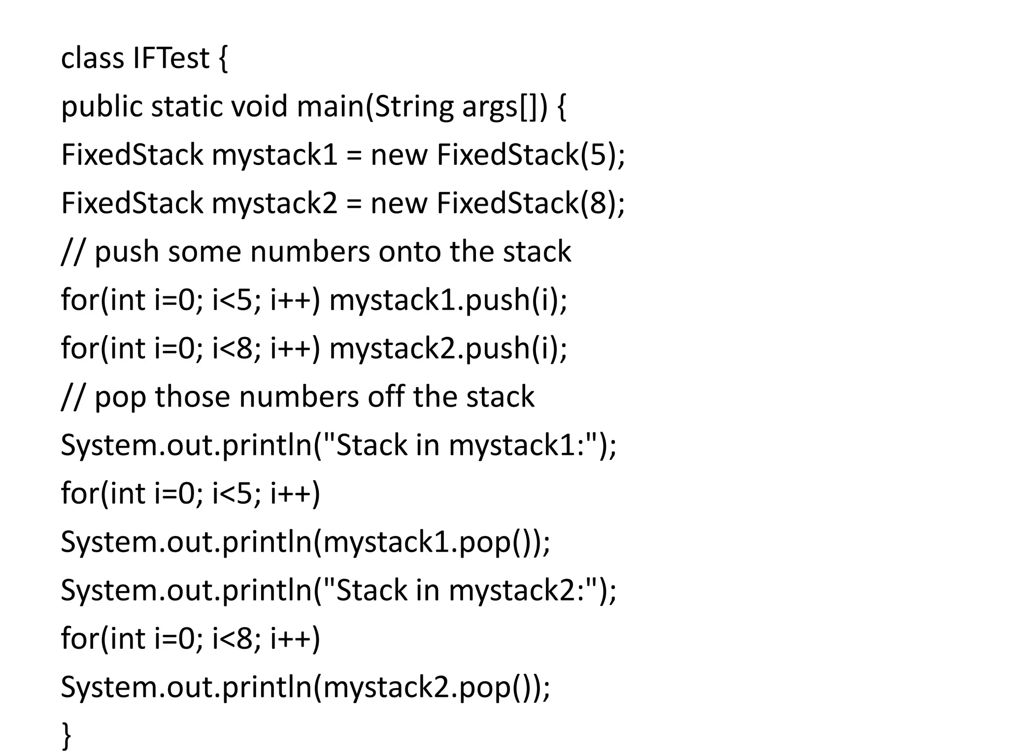 class IFTest {
public static void main(String args[]) {
FixedStack mystack1 = new FixedStack(5);
FixedStack mystack2 = new FixedStack(8);
// push some numbers onto the stack
for(int i=0; i<5; i++) mystack1.push(i);
for(int i=0; i<8; i++) mystack2.push(i);
// pop those numbers off the stack
System.out.println("Stack in mystack1:");
for(int i=0; i<5; i++)
System.out.println(mystack1.pop());
System.out.println("Stack in mystack2:");
for(int i=0; i<8; i++)
System.out.println(mystack2.pop());
}
 