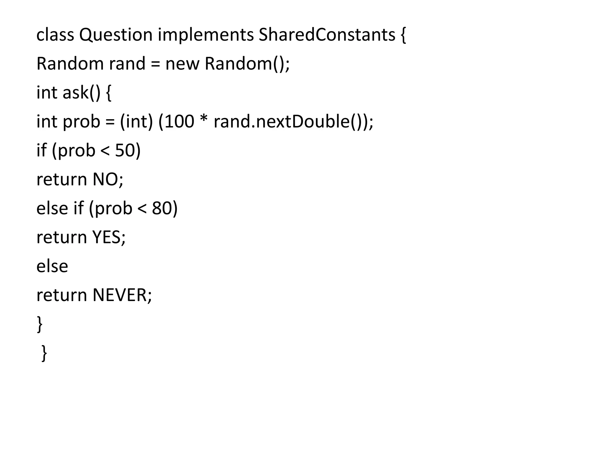 class Question implements SharedConstants {
Random rand = new Random();
int ask() {
int prob = (int) (100 * rand.nextDouble());
if (prob < 50)
return NO;
else if (prob < 80)
return YES;
else
return NEVER;
}
}
 