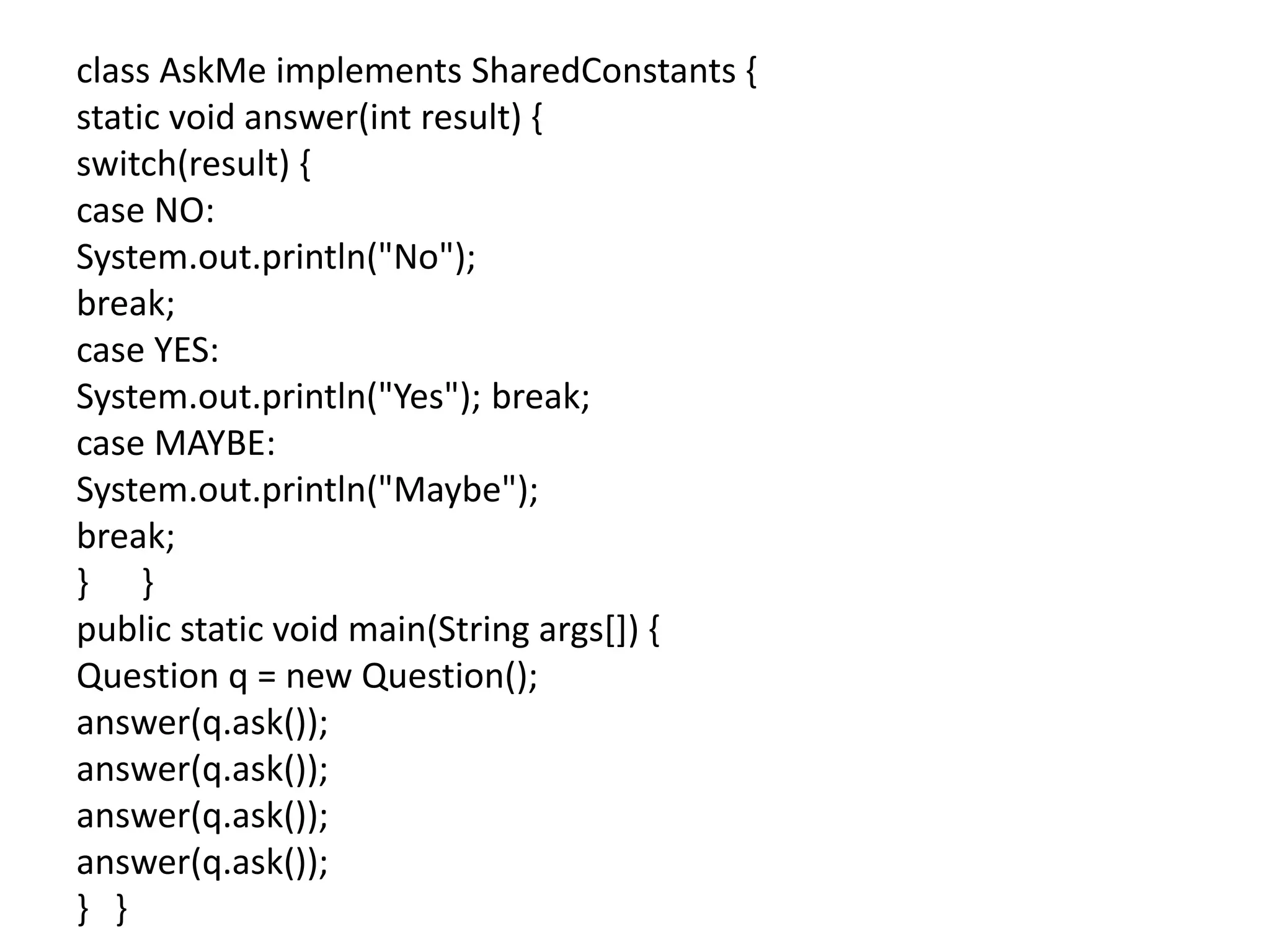 class AskMe implements SharedConstants {
static void answer(int result) {
switch(result) {
case NO:
System.out.println("No");
break;
case YES:
System.out.println("Yes"); break;
case MAYBE:
System.out.println("Maybe");
break;
} }
public static void main(String args[]) {
Question q = new Question();
answer(q.ask());
answer(q.ask());
answer(q.ask());
answer(q.ask());
} }
 