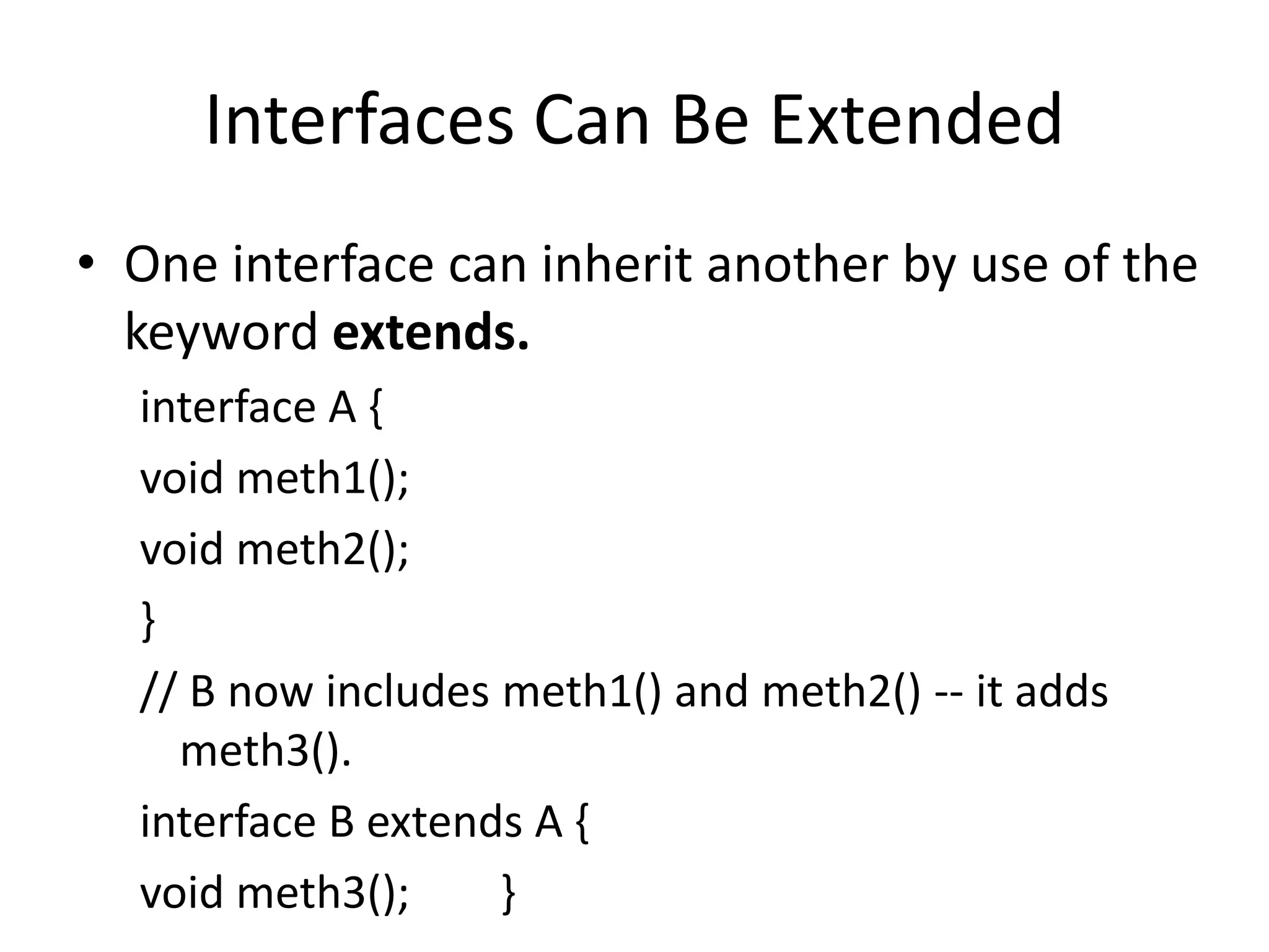 Interfaces Can Be Extended
• One interface can inherit another by use of the
keyword extends.
interface A {
void meth1();
void meth2();
}
// B now includes meth1() and meth2() -- it adds
meth3().
interface B extends A {
void meth3(); }
 
