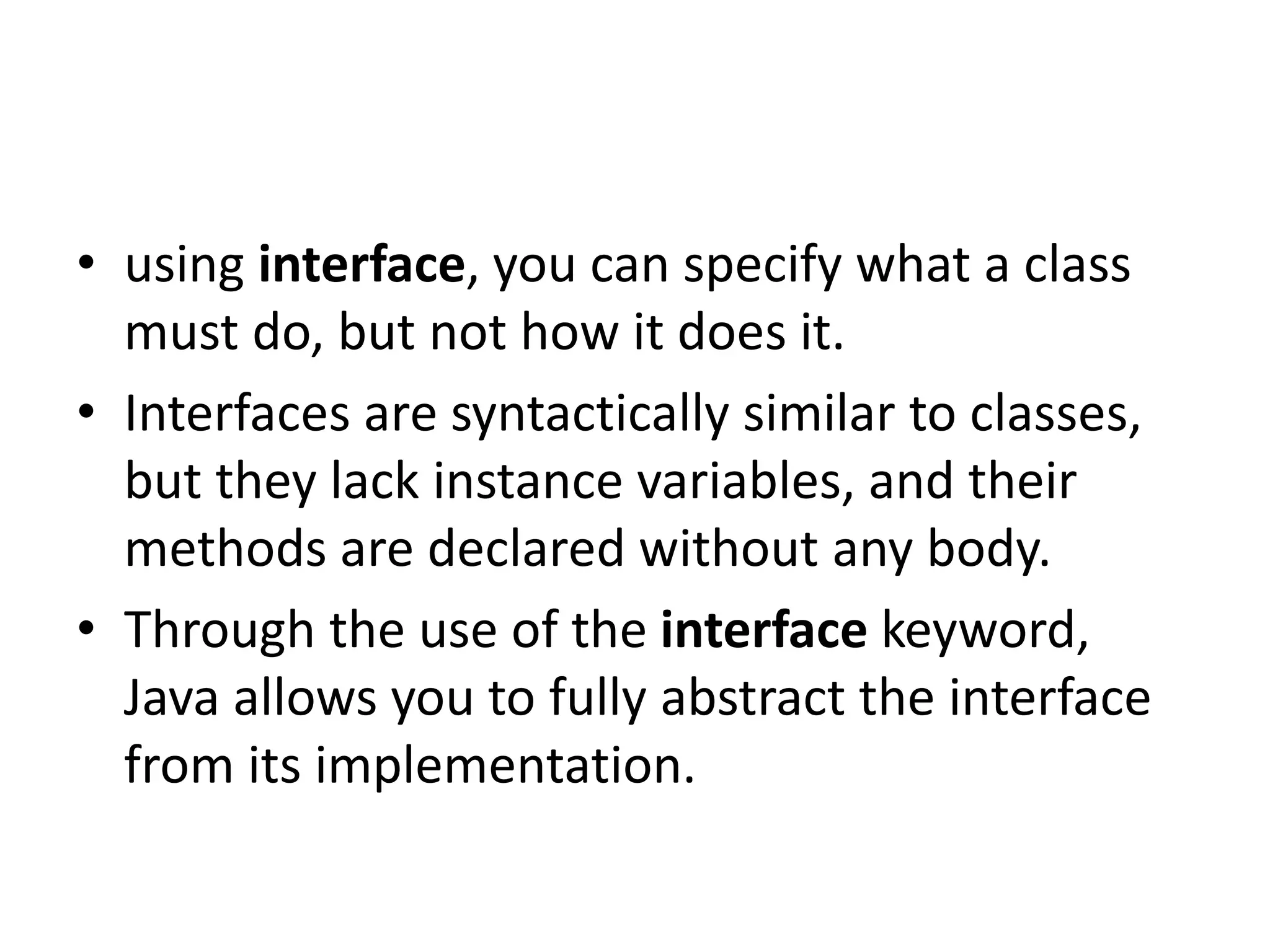 • using interface, you can specify what a class
must do, but not how it does it.
• Interfaces are syntactically similar to classes,
but they lack instance variables, and their
methods are declared without any body.
• Through the use of the interface keyword,
Java allows you to fully abstract the interface
from its implementation.
 