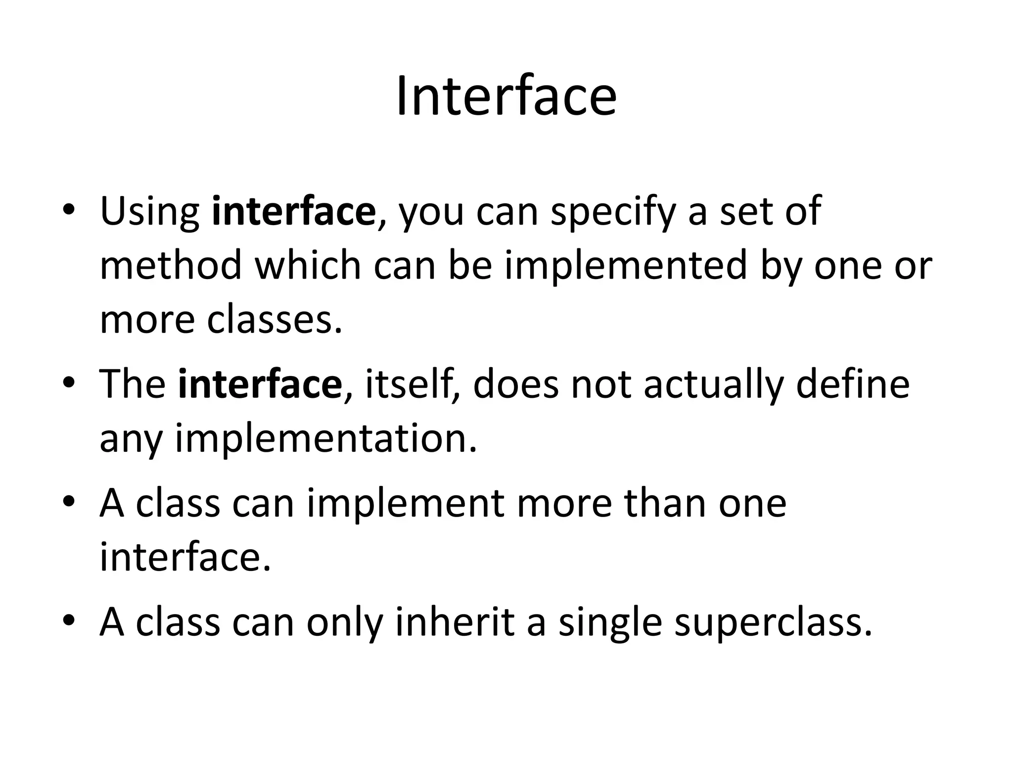Interface
• Using interface, you can specify a set of
method which can be implemented by one or
more classes.
• The interface, itself, does not actually define
any implementation.
• A class can implement more than one
interface.
• A class can only inherit a single superclass.
 