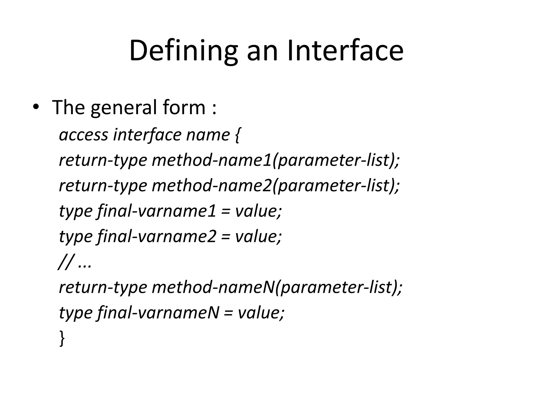 Defining an Interface
• The general form :
access interface name {
return-type method-name1(parameter-list);
return-type method-name2(parameter-list);
type final-varname1 = value;
type final-varname2 = value;
// ...
return-type method-nameN(parameter-list);
type final-varnameN = value;
}
 