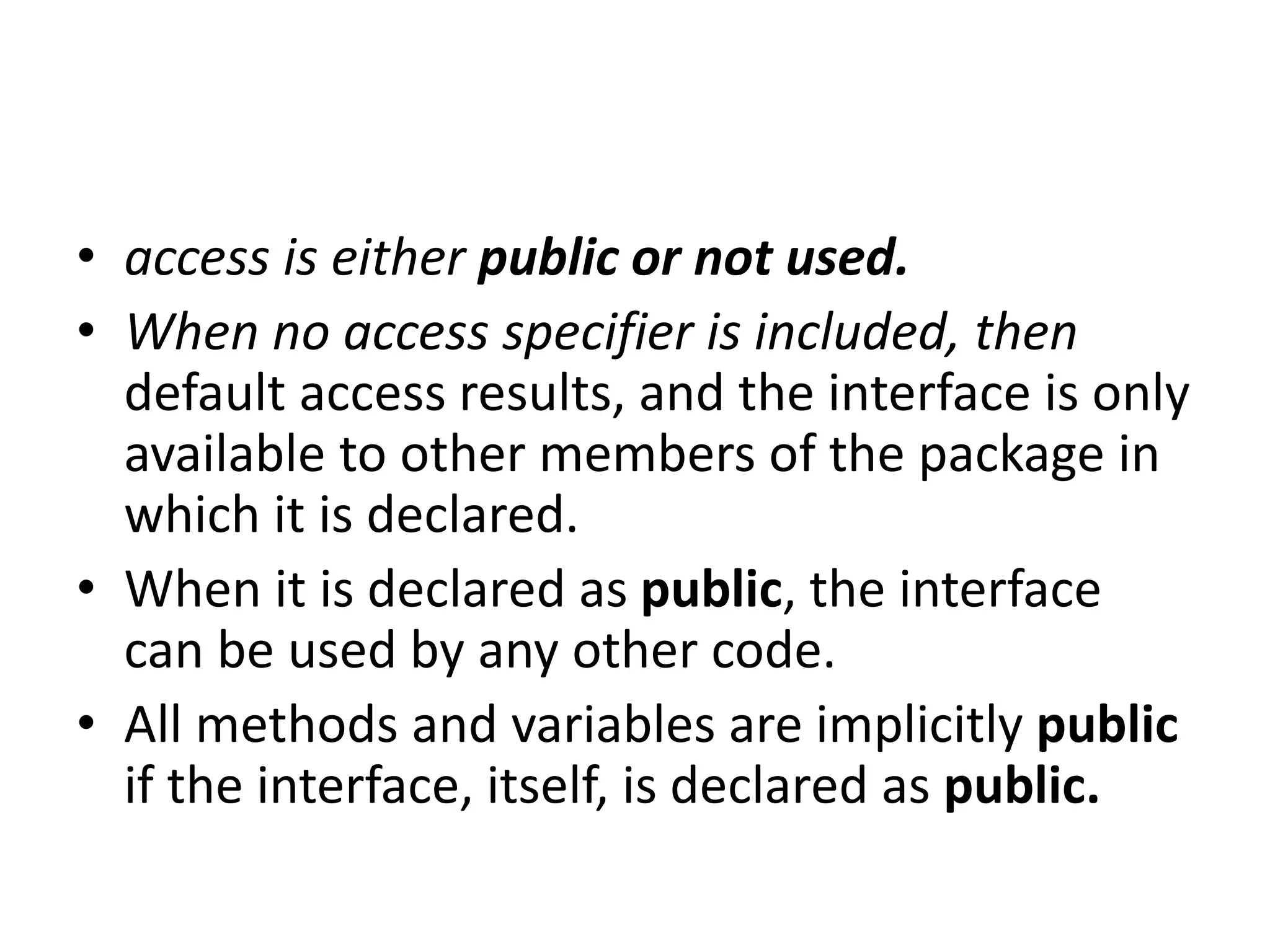 • access is either public or not used.
• When no access specifier is included, then
default access results, and the interface is only
available to other members of the package in
which it is declared.
• When it is declared as public, the interface
can be used by any other code.
• All methods and variables are implicitly public
if the interface, itself, is declared as public.
 