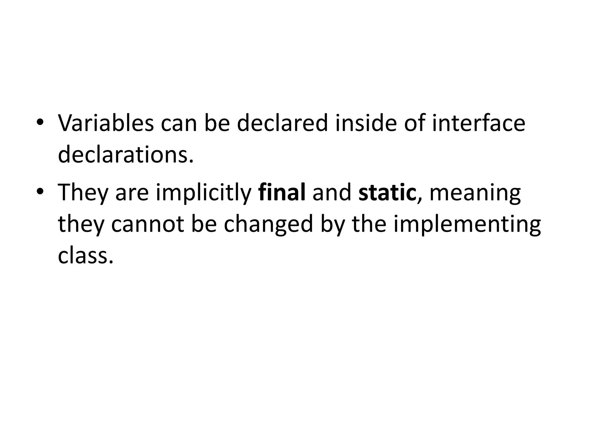 • Variables can be declared inside of interface
declarations.
• They are implicitly final and static, meaning
they cannot be changed by the implementing
class.
 