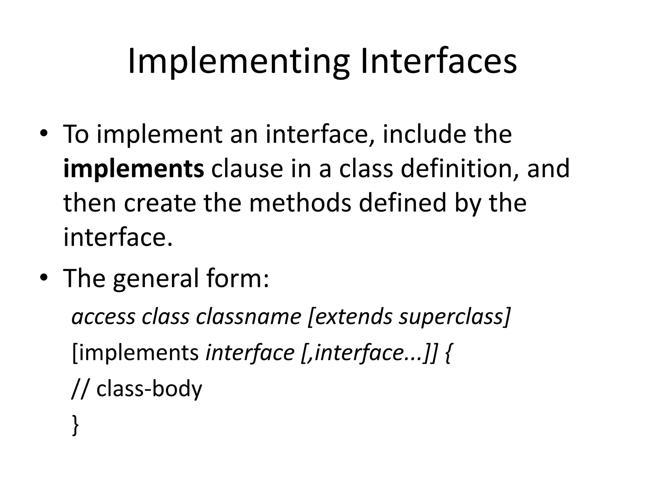 Implementing Interfaces
• To implement an interface, include the
implements clause in a class definition, and
then create the methods defined by the
interface.
• The general form:
access class classname [extends superclass]
[implements interface [,interface...]] {
// class-body
}
 