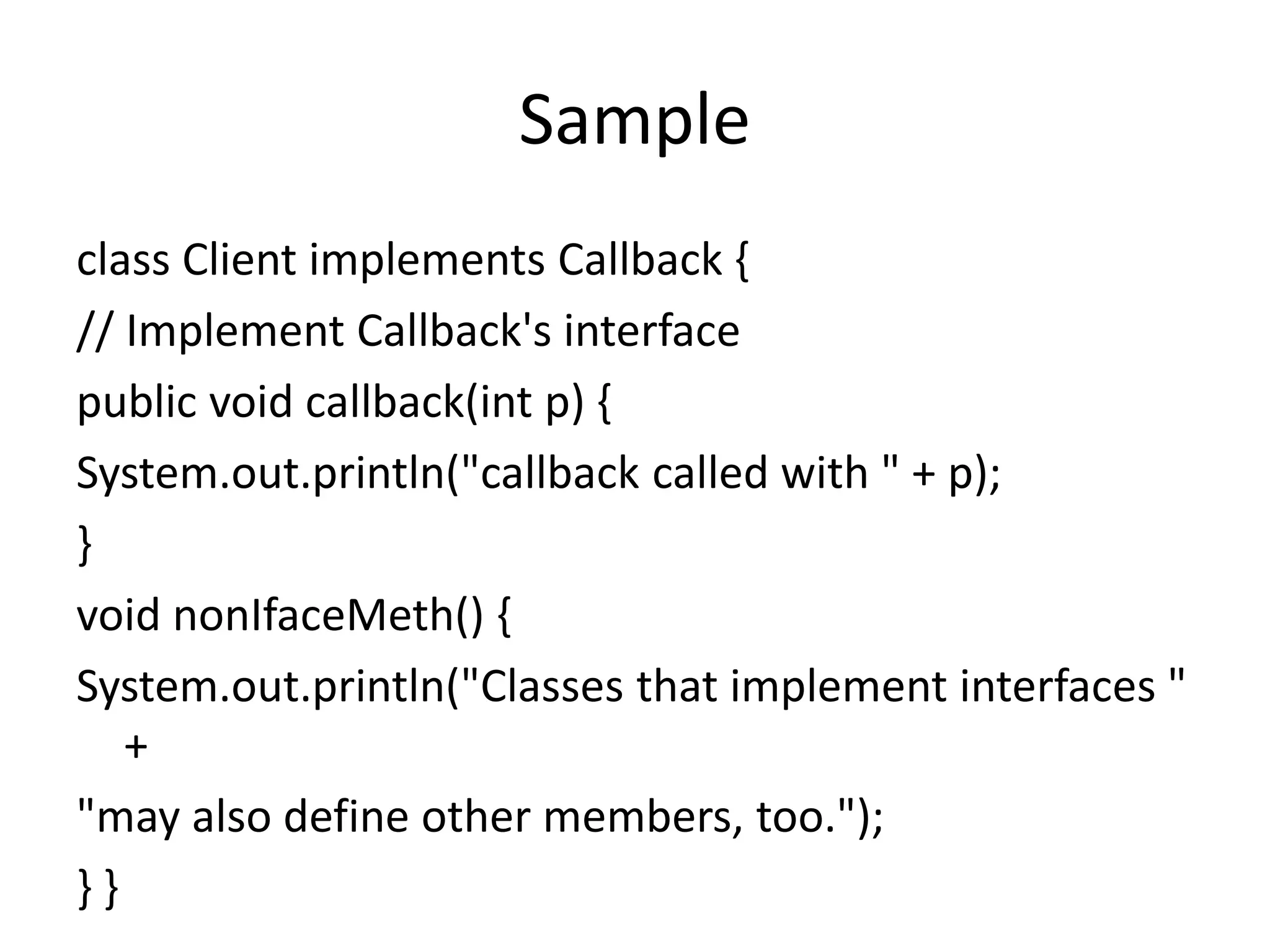 Sample
class Client implements Callback {
// Implement Callback's interface
public void callback(int p) {
System.out.println("callback called with " + p);
}
void nonIfaceMeth() {
System.out.println("Classes that implement interfaces "
+
"may also define other members, too.");
} }
 