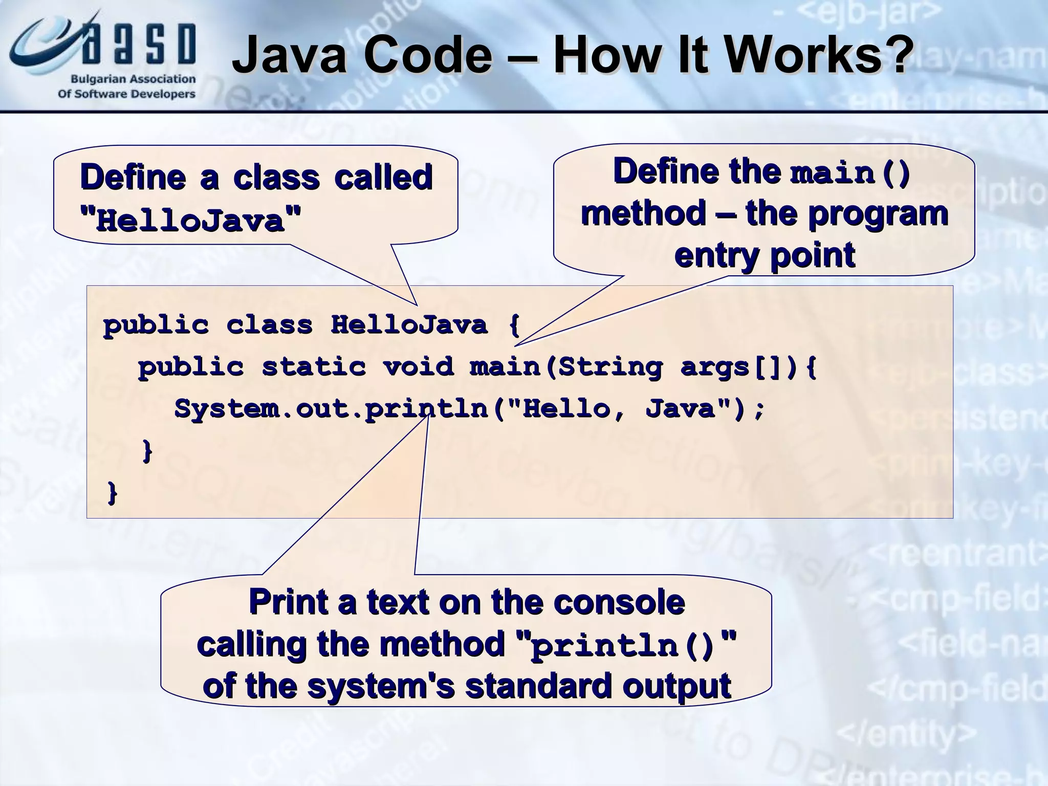 Java Code – How It Works? public class HelloJava { public static void main(String args[]){ System.out.println("Hello, Java"); } } Define a class called " HelloJava " Define the  main()  method – the program entry point Print a text on the console calling the method " println() " of the system's standard output 