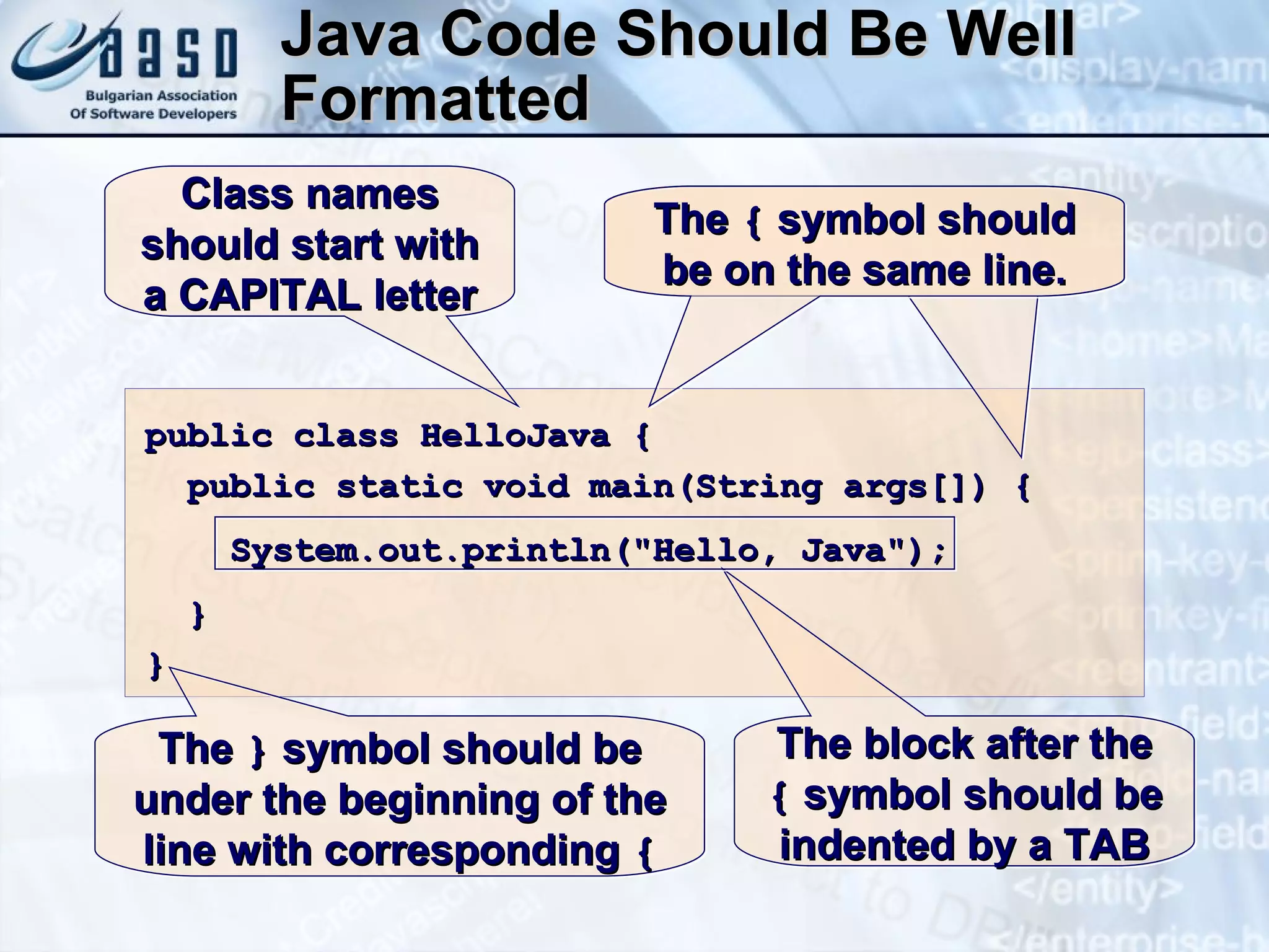 Java Code Should Be Well Formatted public class HelloJava { public static void main(String args[])   { System.out.println("Hello, Java"); } } The  {  symbol should be on the same line. The block after the  {  symbol should be indented by a TAB Class names should start with a CAPITAL letter The  {  symbol should be on the same line. The  }  symbol should be under the beginning of the line with corresponding  { 