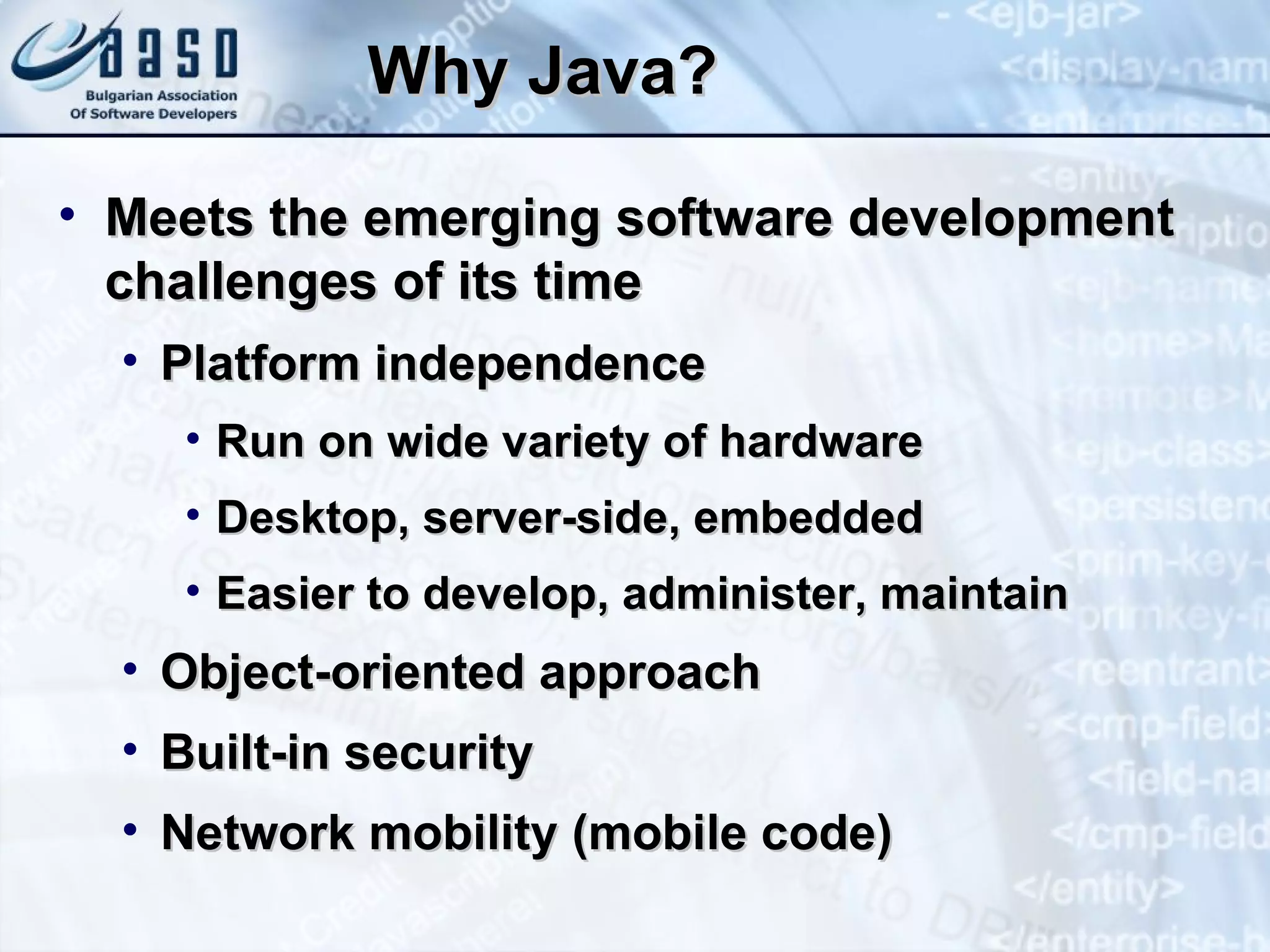 Why Java? Meets the emerging software development challenges of its time Platform independence Run on wide variety of hardware Desktop, server-side, embedded Easier to develop, administer, maintain Object-oriented approach Built-in security Network mobility (mobile code) 