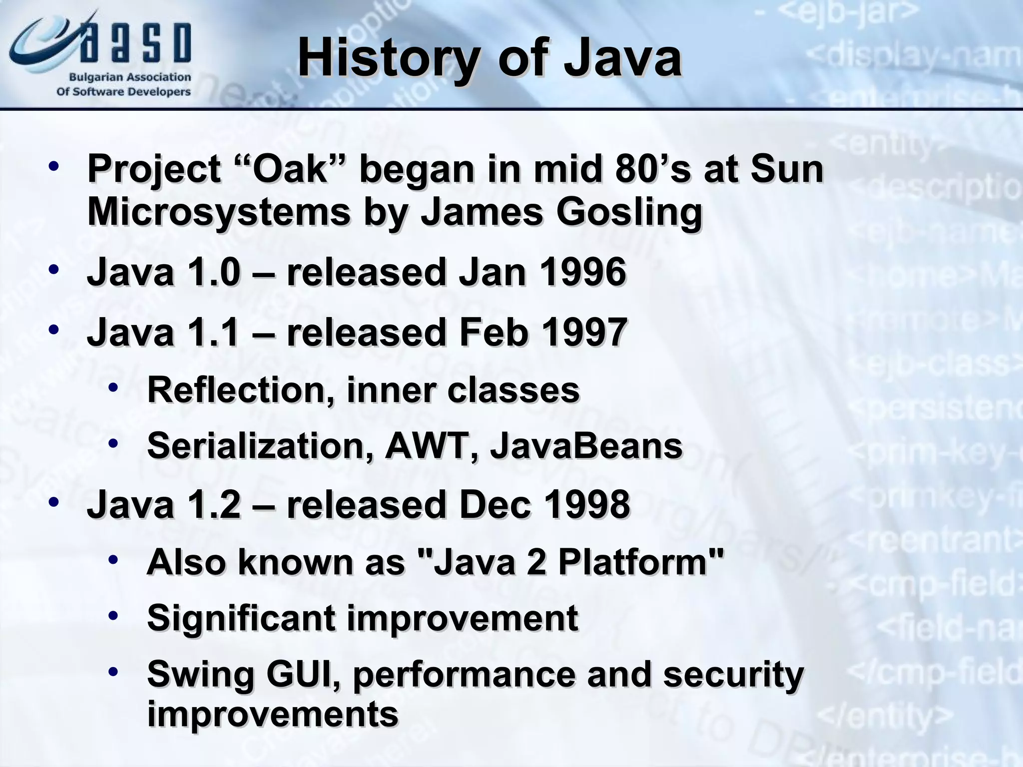 History of Java Project “Oak” began in mid 80’s at Sun Microsystems by James Gosling  Java 1.0 – released Jan 1996 Java 1.1 – released Feb 1997 Reflection, inner classes Serialization, AWT, JavaBeans Java 1.2 – released Dec 1998 Also known as "Java 2 Platform" Significant improvement Swing GUI, performance and security improvements 