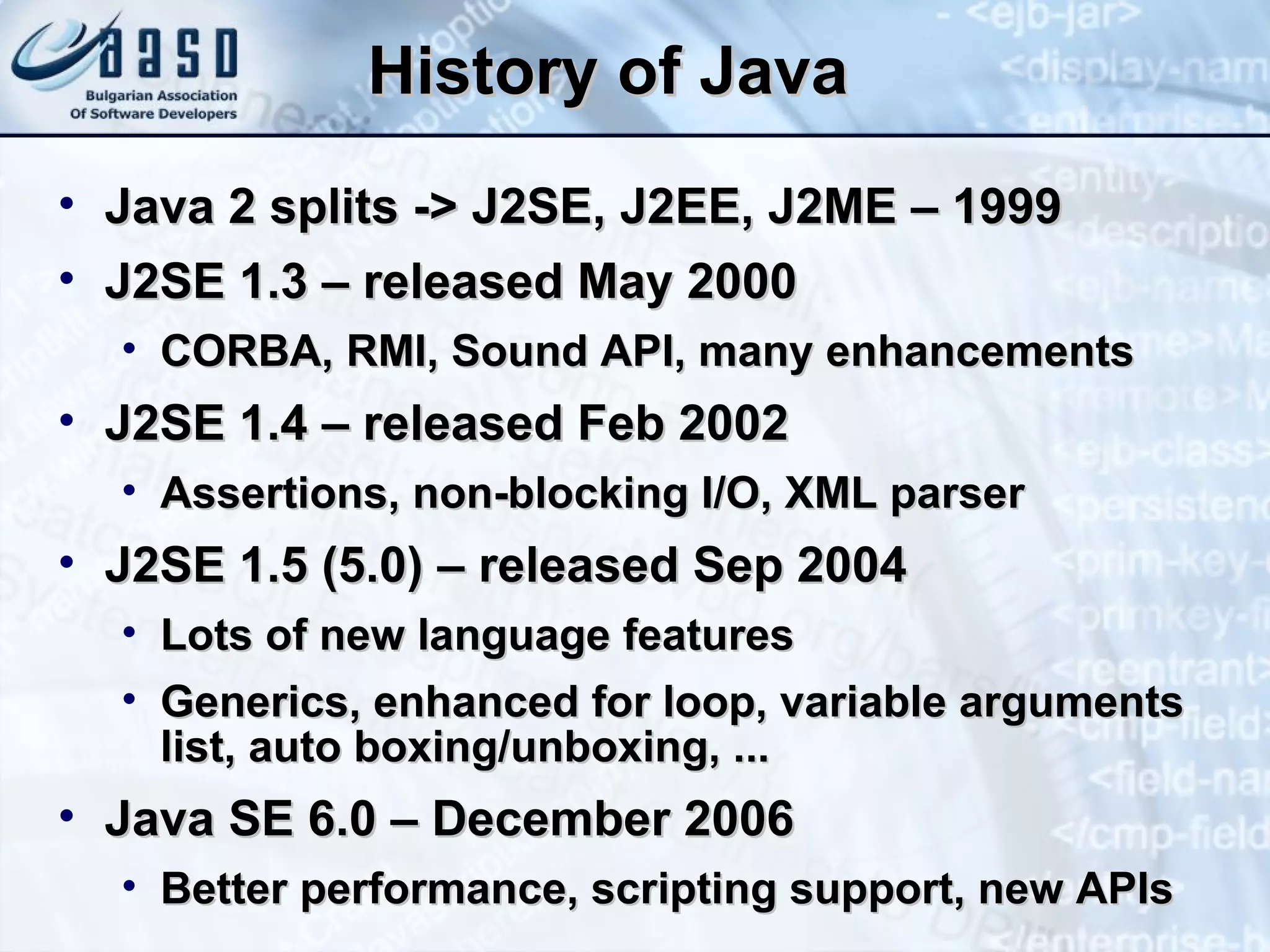 History of Java Java 2 splits -> J2SE, J2EE, J2ME – 1999 J2SE 1.3 – released May 2000 CORBA, RMI, Sound API, many enhancements J2SE 1.4 – released Feb 2002 Assertions, non-blocking I/O, XML parser J2SE 1.5 (5.0) – released Sep 2004 Lots of new language features Generics, enhanced for loop, variable arguments list, auto boxing/unboxing, ... Java SE 6.0 – December 2006 Better performance, scripting support, new APIs 