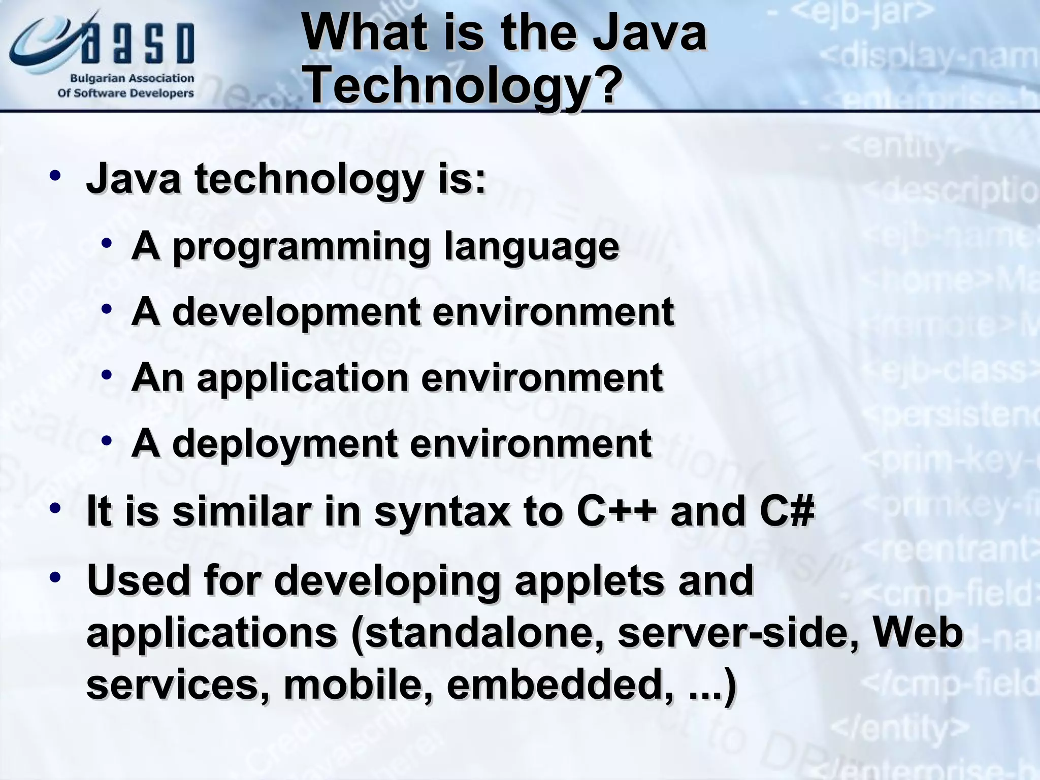 What is the Java Technology? Java technology is: A programming language A development environment An application environment A deployment environment It is similar in syntax to C++ and C# Used for developing applets and applications (standalone, server-side, Web services, mobile, embedded, ...) 