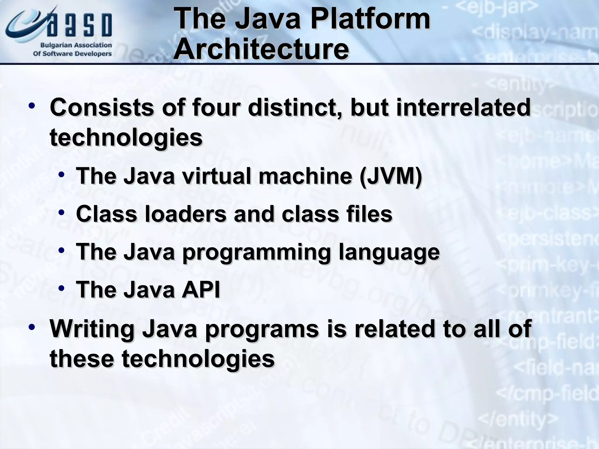 The Java Platform Architecture Consists of four distinct, but interrelated technologies The Java virtual machine (JVM) Class loaders and class files The Java programming language The Java API Writing Java programs is related to all of these technologies 