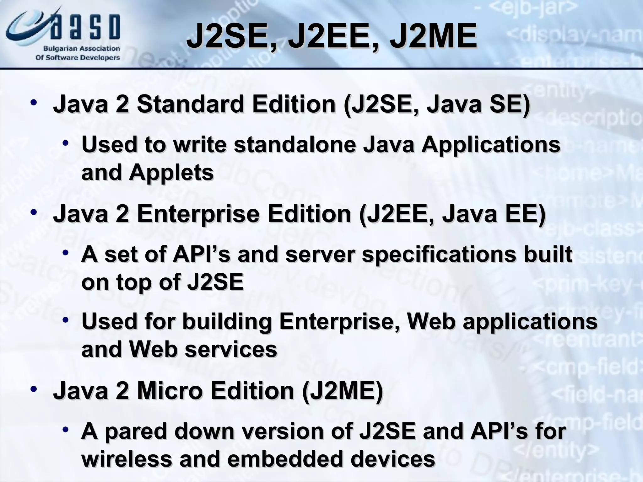J2SE, J2EE, J2ME Java 2 Standard Edition (J2SE, Java SE) Used to write standalone Java Applications and Applets Java 2 Enterprise Edition (J2EE, Java EE) A set of API’s and server specifications built on top of J2SE Used for building Enterprise, Web applications and Web services Java 2 Micro Edition (J2ME) A pared down version of J2SE and API’s for wireless and embedded devices 
