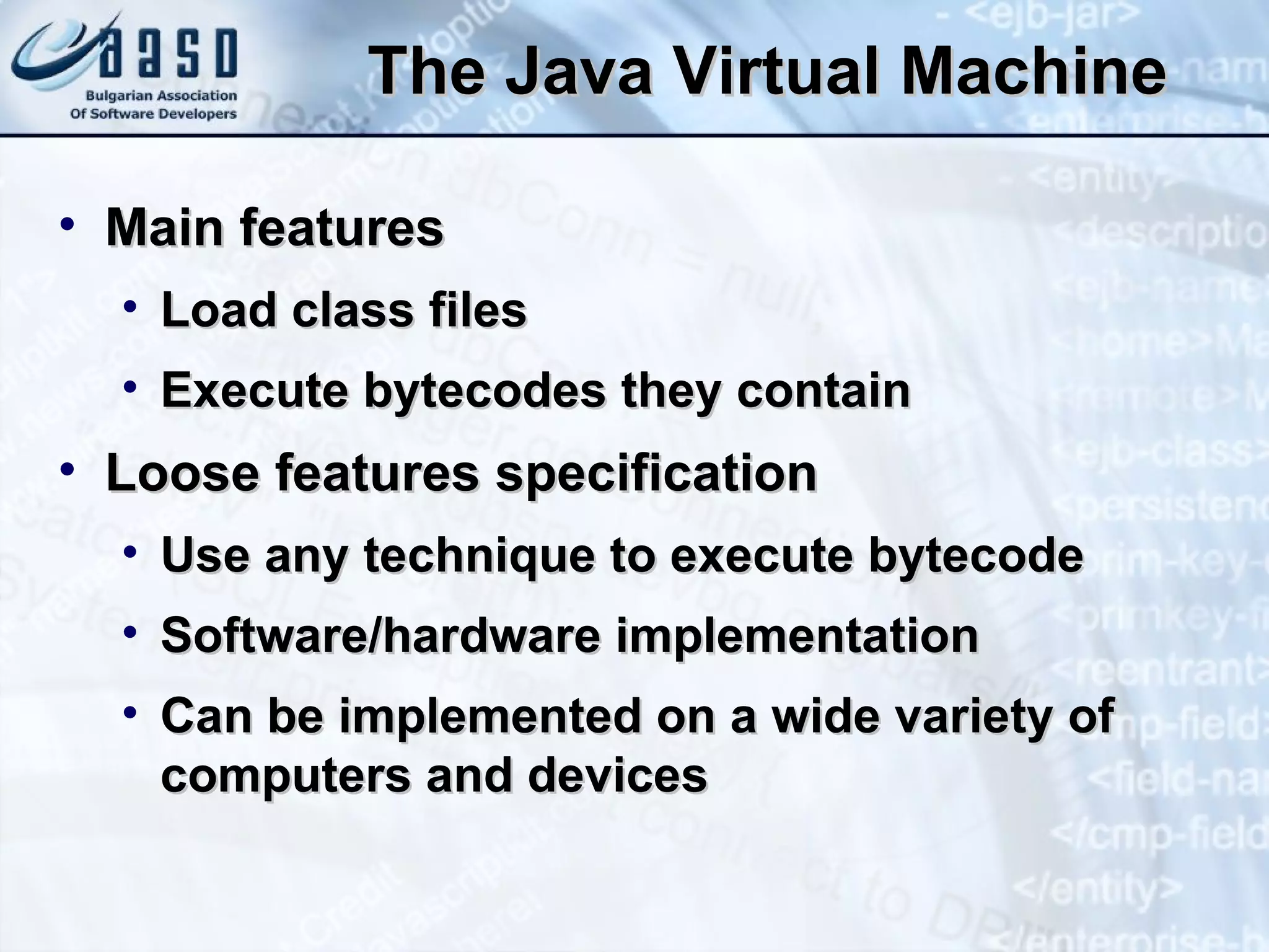 The Java Virtual Machine Main features Load class files Execute bytecodes they contain Loose features specification Use any technique to execute bytecode Software/hardware implementation Can be implemented on a wide variety of computers and devices 