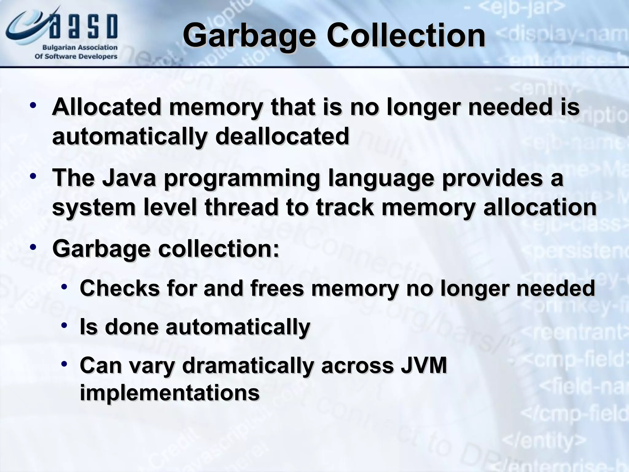Garbage Collection Allocated memory that is no longer needed is automatically deallocated The Java programming language provides a system level thread to track memory allocation Garbage collection: Checks for and frees memory no longer needed Is done automatically Can vary dramatically across JVM implementations 