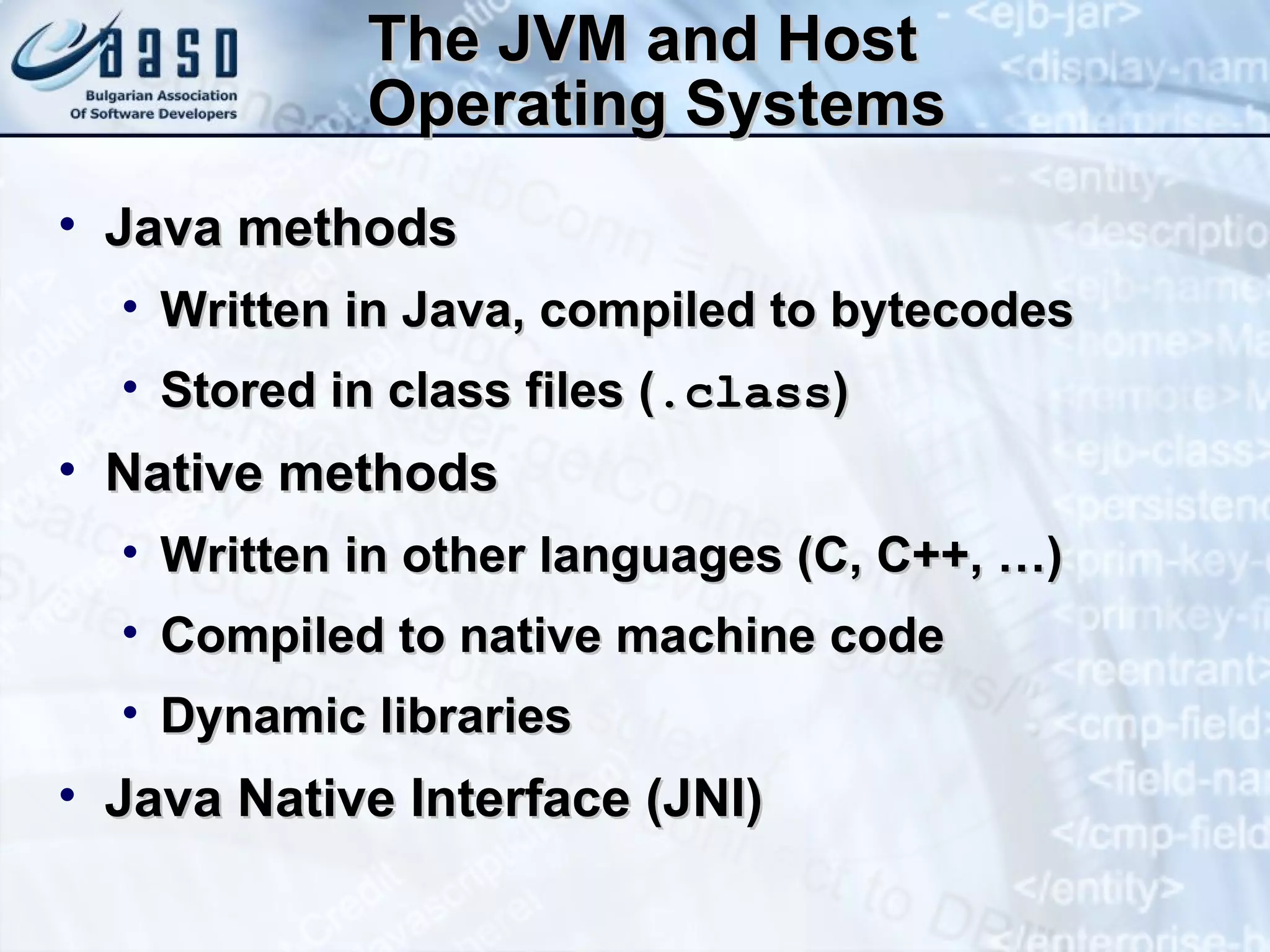 The JVM and Host Operating Systems Java methods Written in Java, compiled to bytecodes Stored in class files ( .class ) Native methods Written in other languages (C, C++, …) Compiled to native machine code Dynamic libraries Java Native Interface (JNI) 