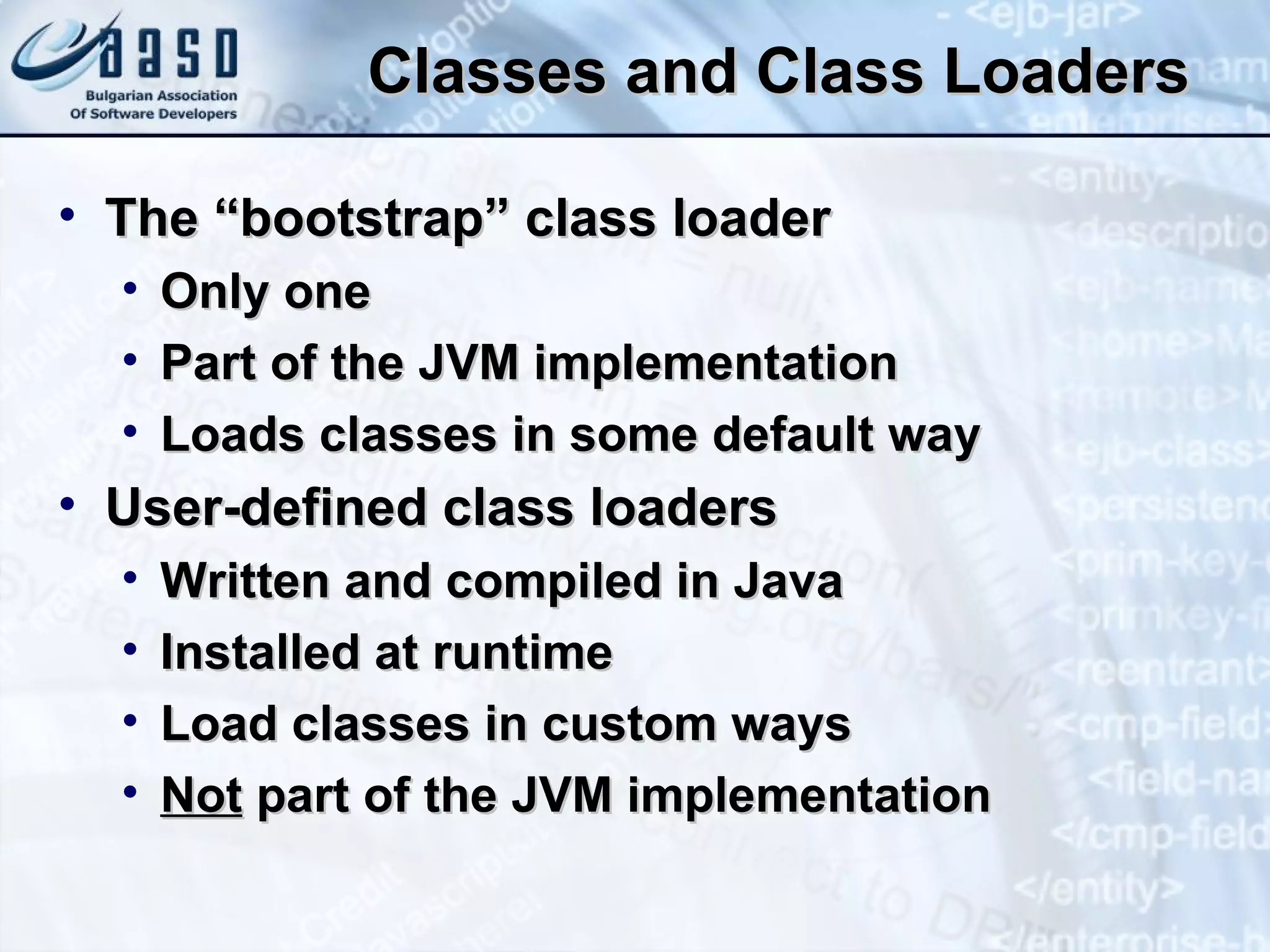 Classes and Class Loaders The “bootstrap” class loader Only one Part of the JVM implementation Loads classes in some default way User-defined class loaders Written and compiled in Java Installed at runtime Load classes in custom ways Not  part of the JVM implementation 