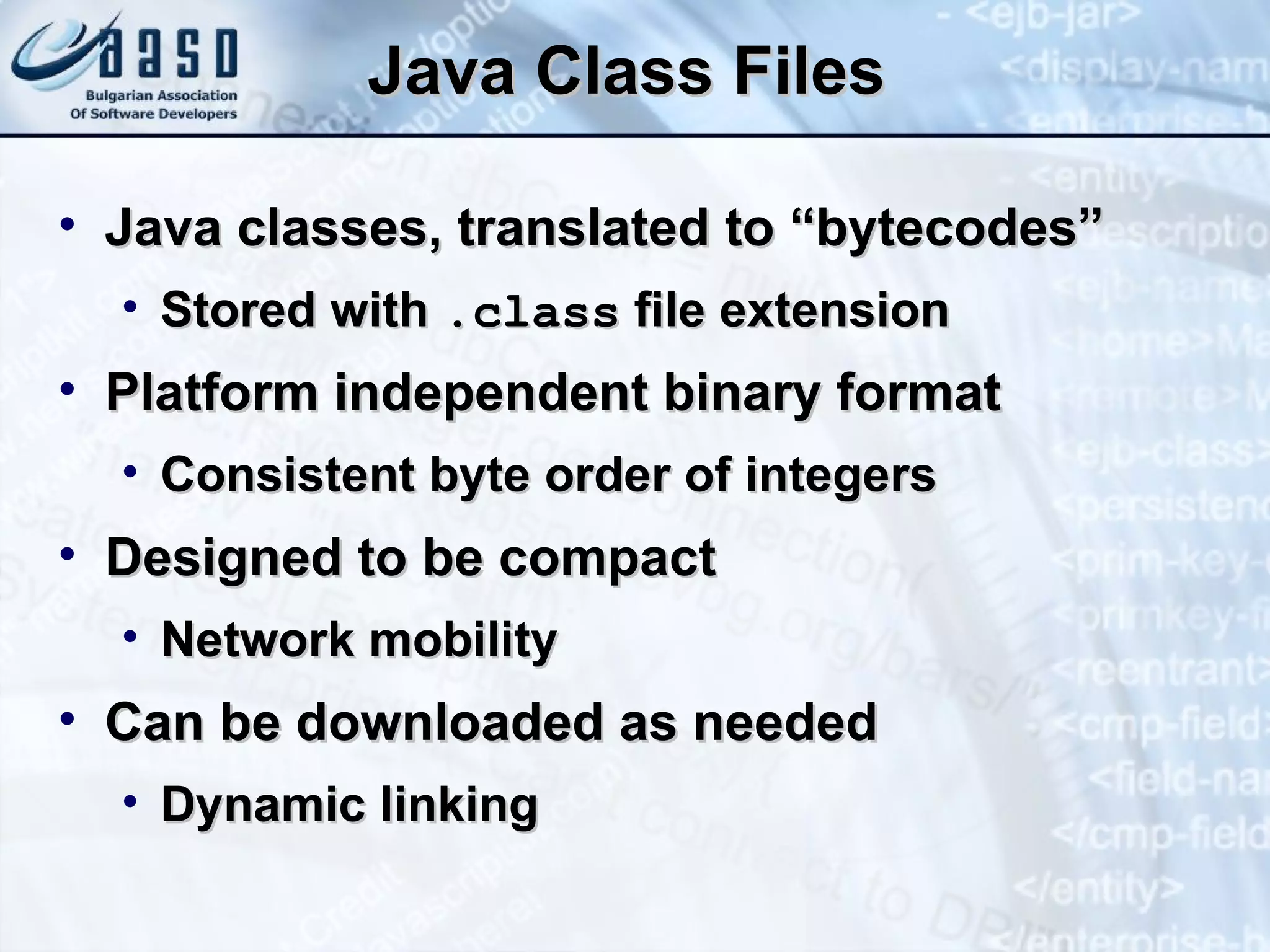 Java Class Files Java   classes, translated to “bytecodes” Stored with  .class  file extension Platform independent binary format Consistent byte order of integers Designed to be compact Network mobility Can be downloaded as needed Dynamic linking 