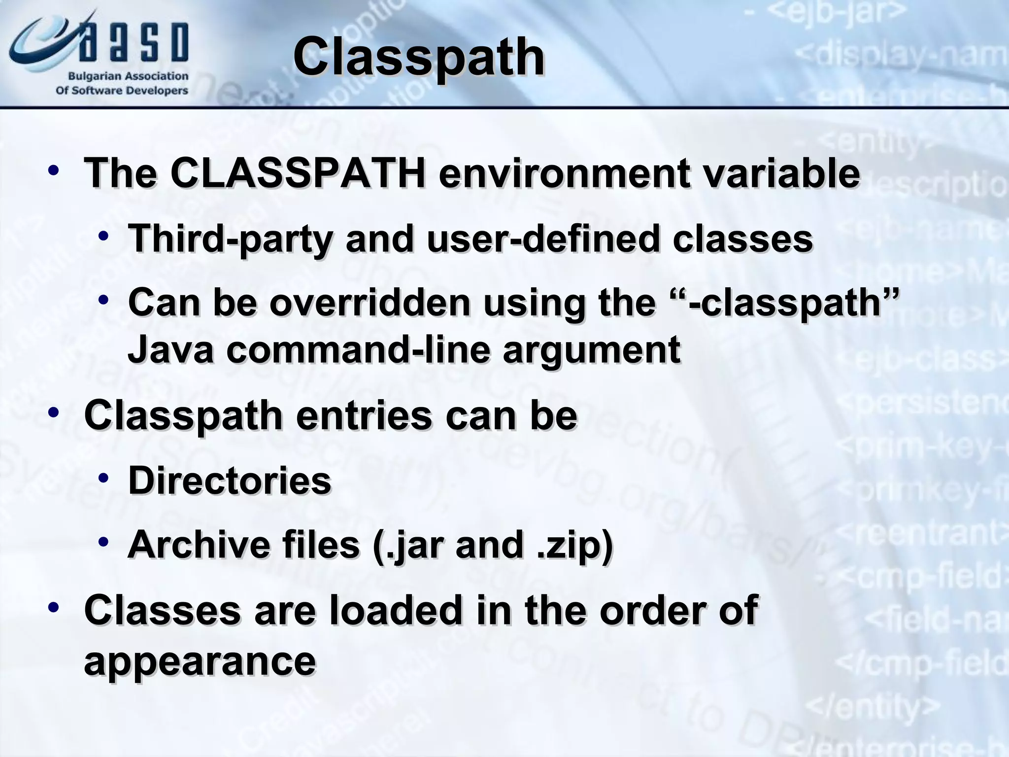 Classpath The CLASSPATH environment variable Third-party and user-defined classes Can be overridden using the “-classpath” Java command-line argument Classpath entries can be Directories Archive files (.jar and .zip) Classes are loaded in the order of appearance 