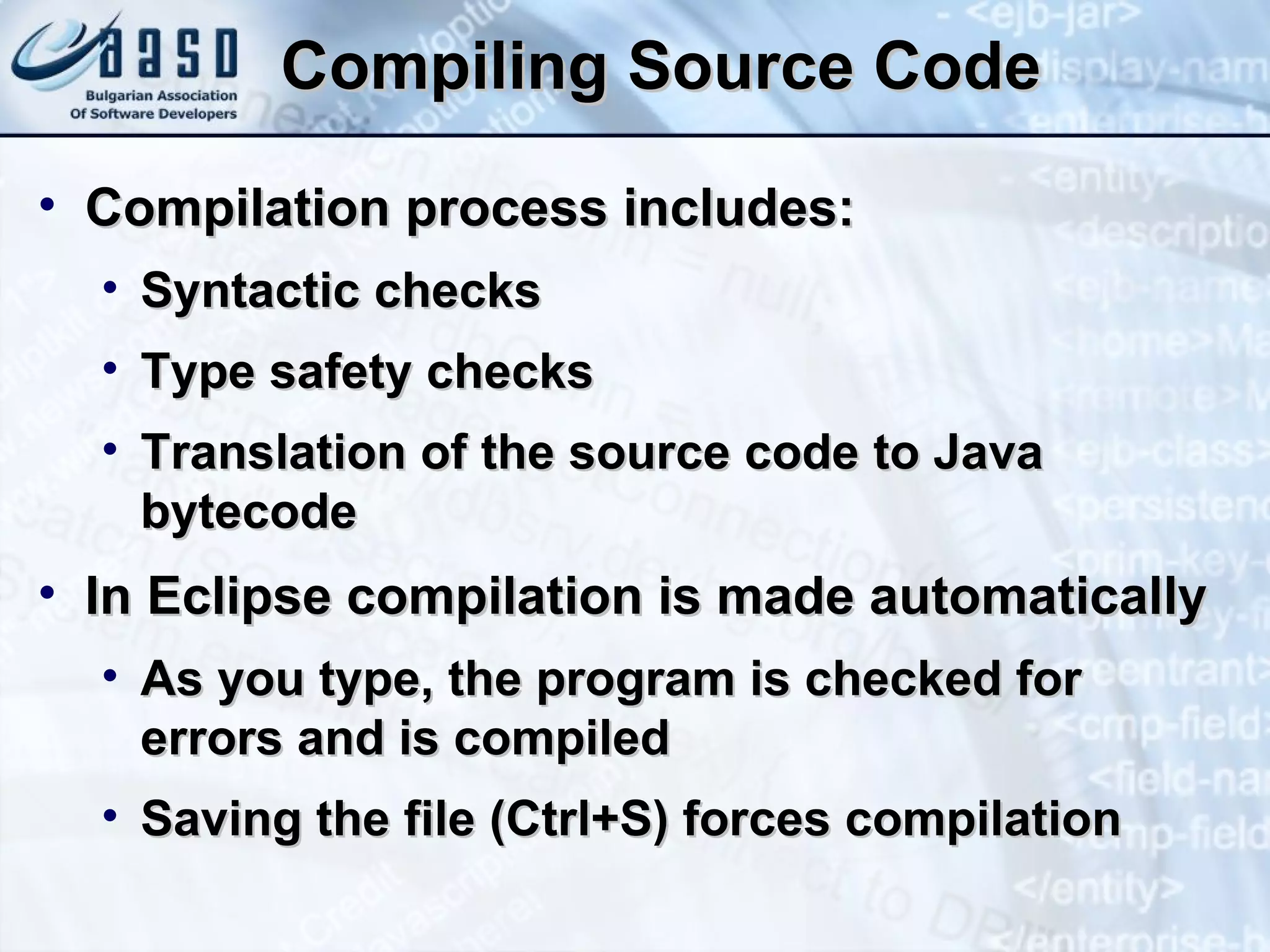 Compiling Source Code Compilation process includes: Syntactic checks Type safety checks Translation of the source code to Java bytecode In Eclipse compilation is made automatically As you type, the program is checked for errors and is compiled Saving the file (Ctrl+S) forces compilation 