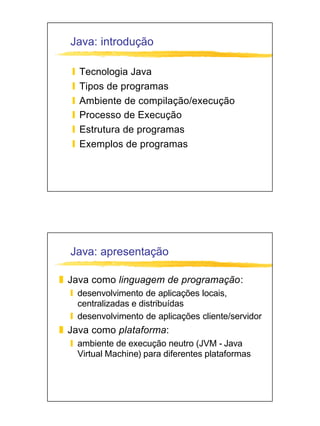 Java: introdução

  y   Tecnologia Java
  y   Tipos de programas
  y   Ambiente de compilação/execução
  y   Processo de Execução
  y   Estrutura de programas
  y   Exemplos de programas




  Java: apresentação

z Java como linguagem de programação:
  y desenvolvimento de aplicações locais,
    centralizadas e distribuídas
  y desenvolvimento de aplicações cliente/servidor
z Java como plataforma:
  y ambiente de execução neutro (JVM - Java
    Virtual Machine) para diferentes plataformas
