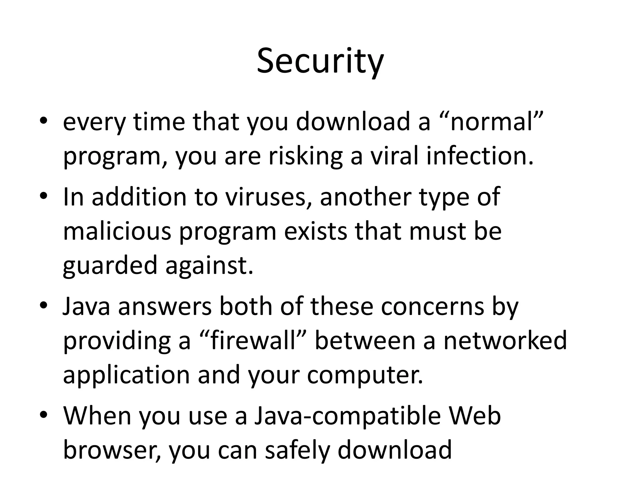 • every time that you download a “normal”
program, you are risking a viral infection.
• In addition to viruses, another type of
malicious program exists that must be
guarded against.
• Java answers both of these concerns by
providing a “firewall” between a networked
application and your computer.
• When you use a Java-compatible Web
browser, you can safely download
Security
 