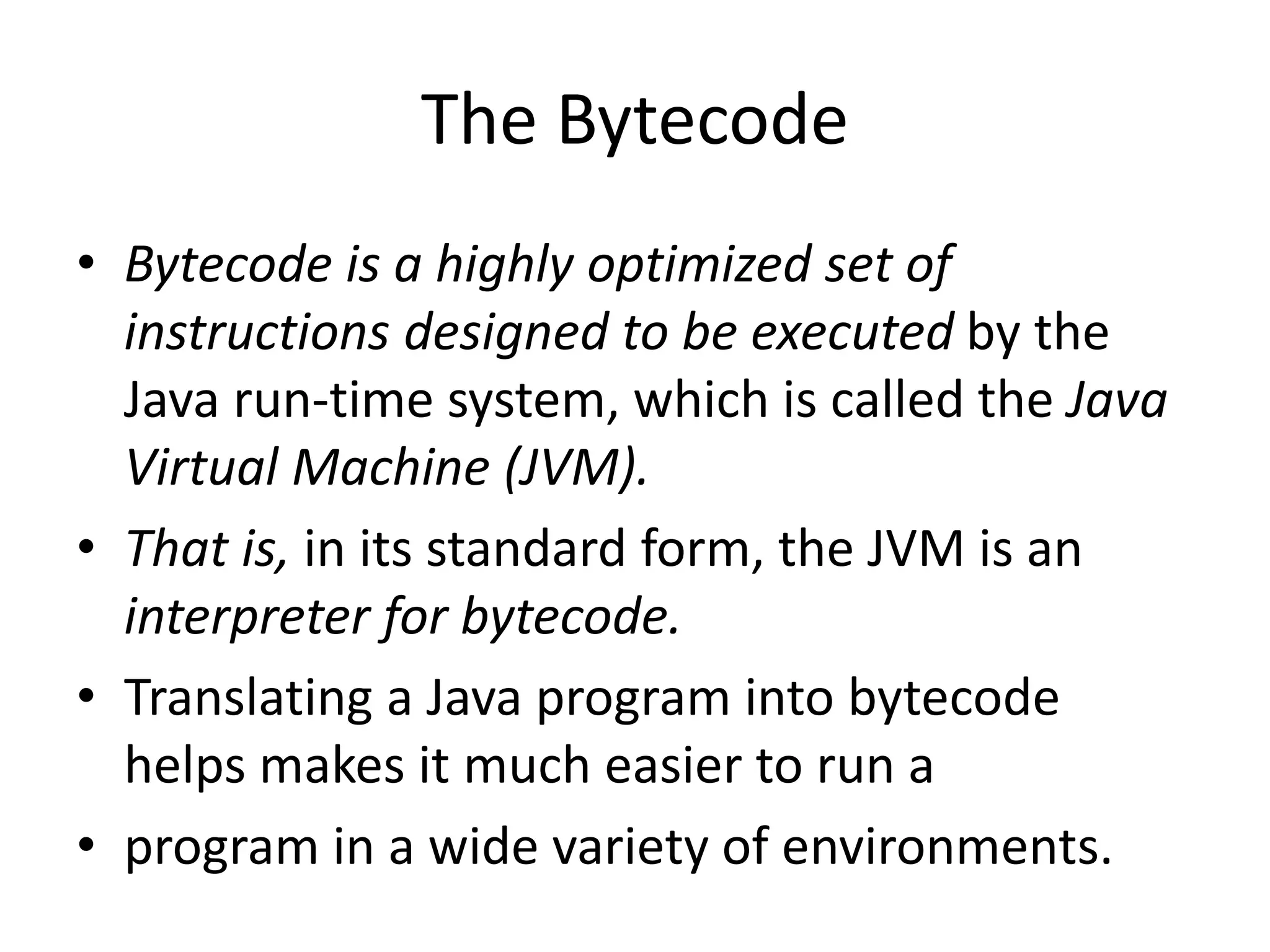 • Bytecode is a highly optimized set of
instructions designed to be executed by the
Java run-time system, which is called the Java
Virtual Machine (JVM).
• That is, in its standard form, the JVM is an
interpreter for bytecode.
• Translating a Java program into bytecode
helps makes it much easier to run a
• program in a wide variety of environments.
The Bytecode
 
