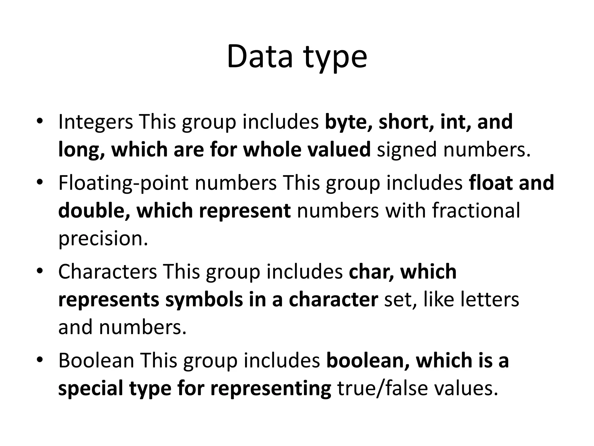 • Integers This group includes byte, short, int, and
long, which are for whole valued signed numbers.
• Floating-point numbers This group includes float and
double, which represent numbers with fractional
precision.
• Characters This group includes char, which
represents symbols in a character set, like letters
and numbers.
• Boolean This group includes boolean, which is a
special type for representing true/false values.
Data type
 