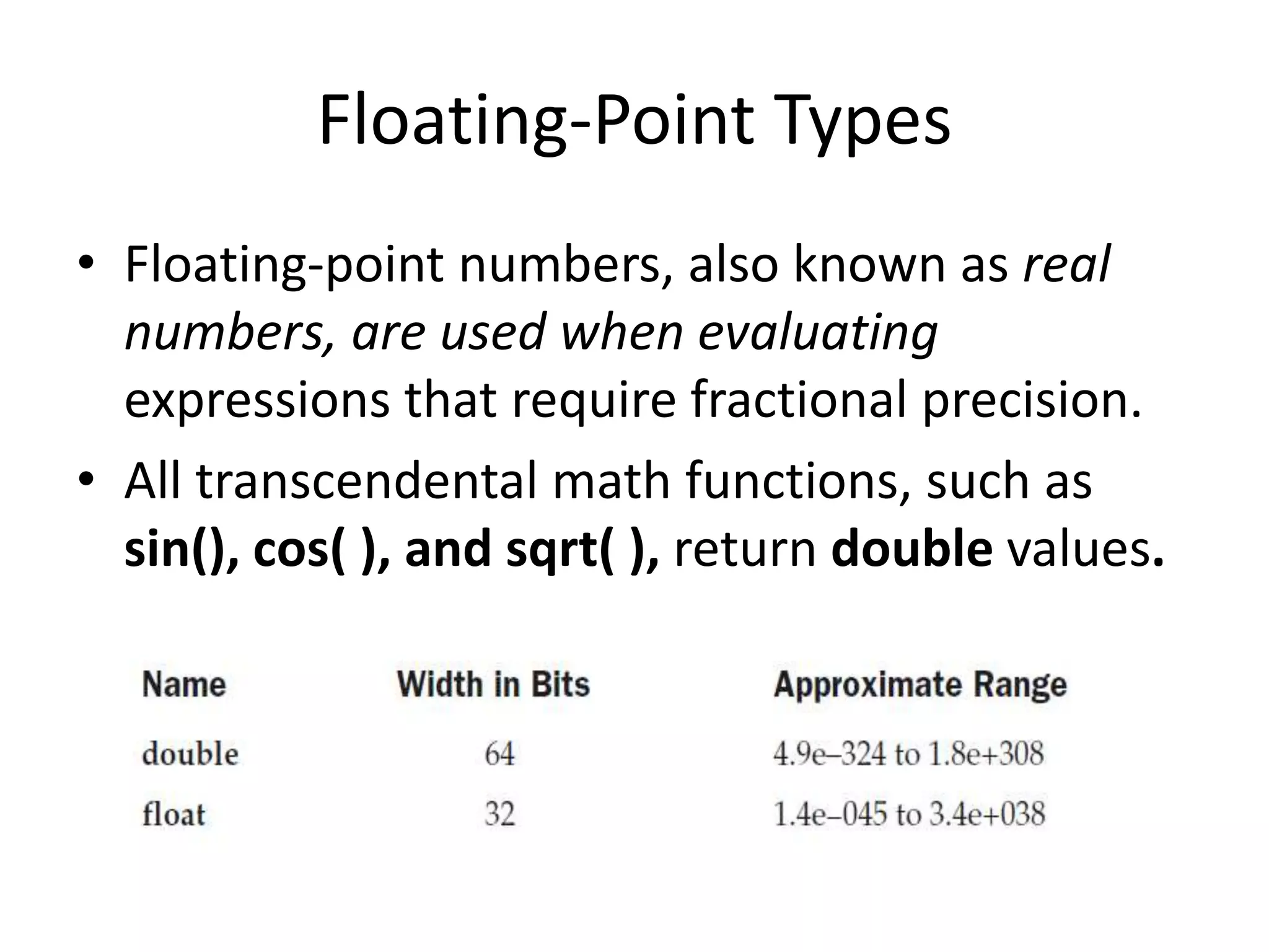• Floating-point numbers, also known as real
numbers, are used when evaluating
expressions that require fractional precision.
• All transcendental math functions, such as
sin(), cos( ), and sqrt( ), return double values.
Floating-Point Types
 