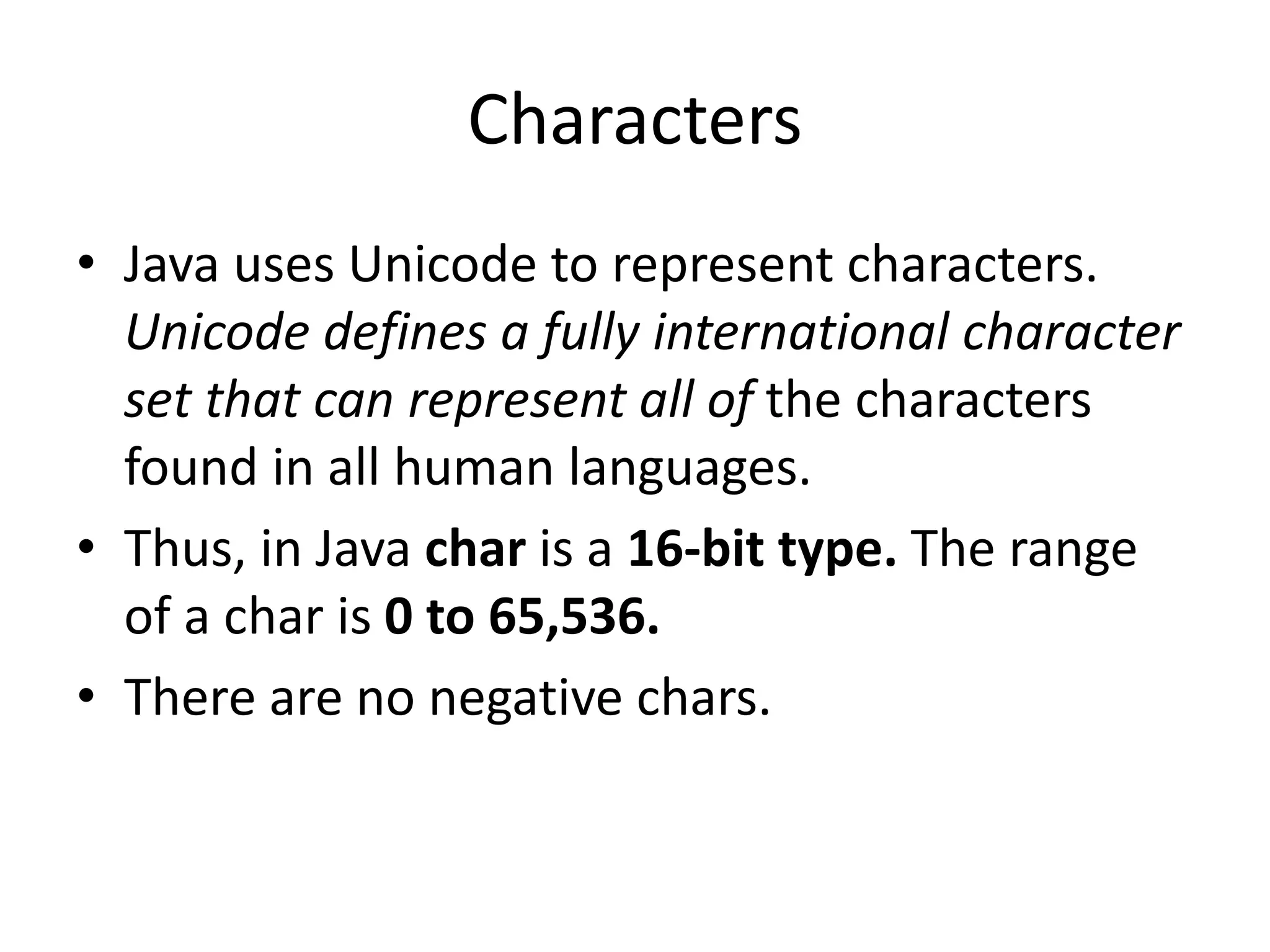 • Java uses Unicode to represent characters.
Unicode defines a fully international character
set that can represent all of the characters
found in all human languages.
• Thus, in Java char is a 16-bit type. The range
of a char is 0 to 65,536.
• There are no negative chars.
Characters
 