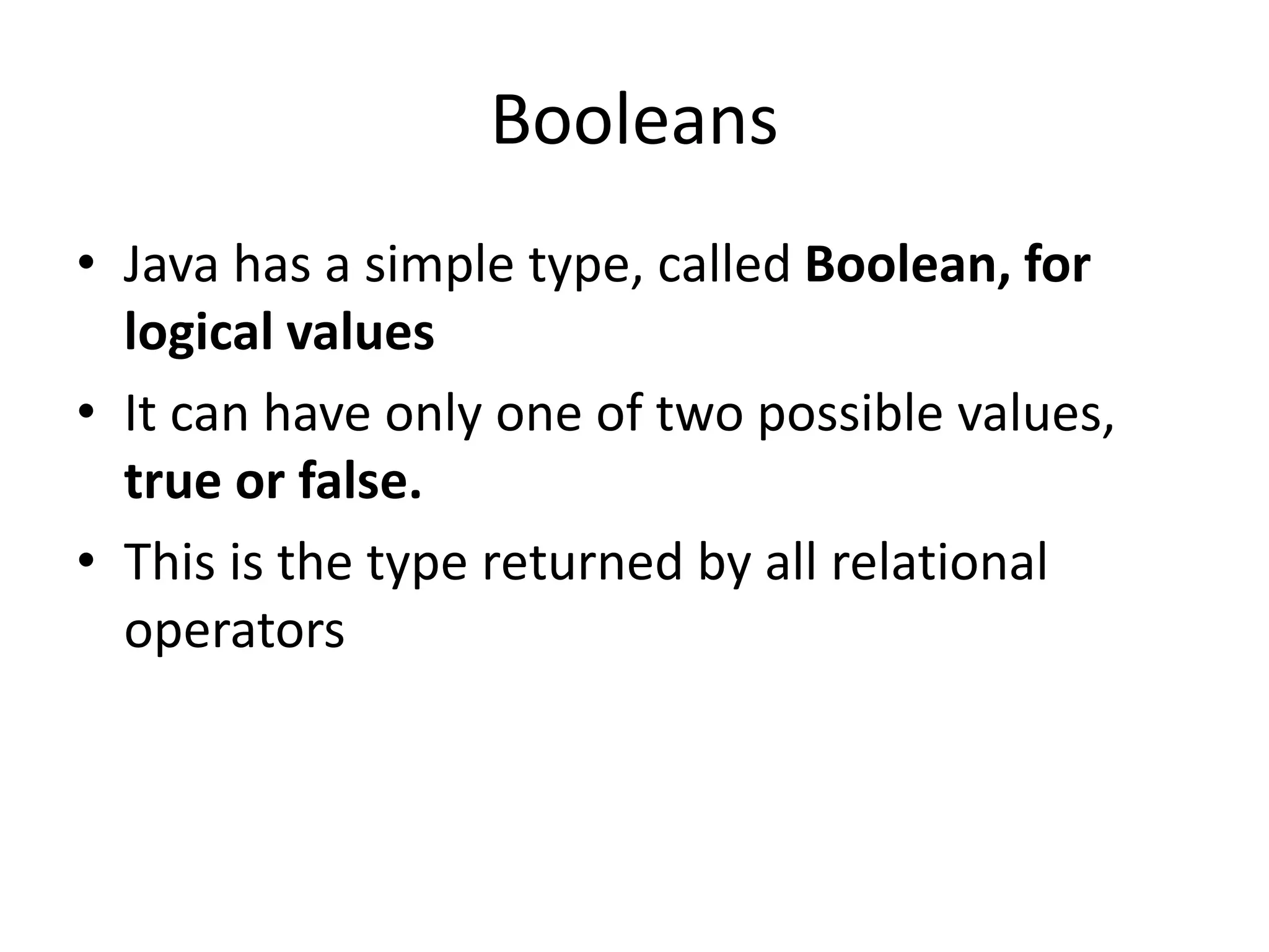• Java has a simple type, called Boolean, for
logical values
• It can have only one of two possible values,
true or false.
• This is the type returned by all relational
operators
Booleans
 