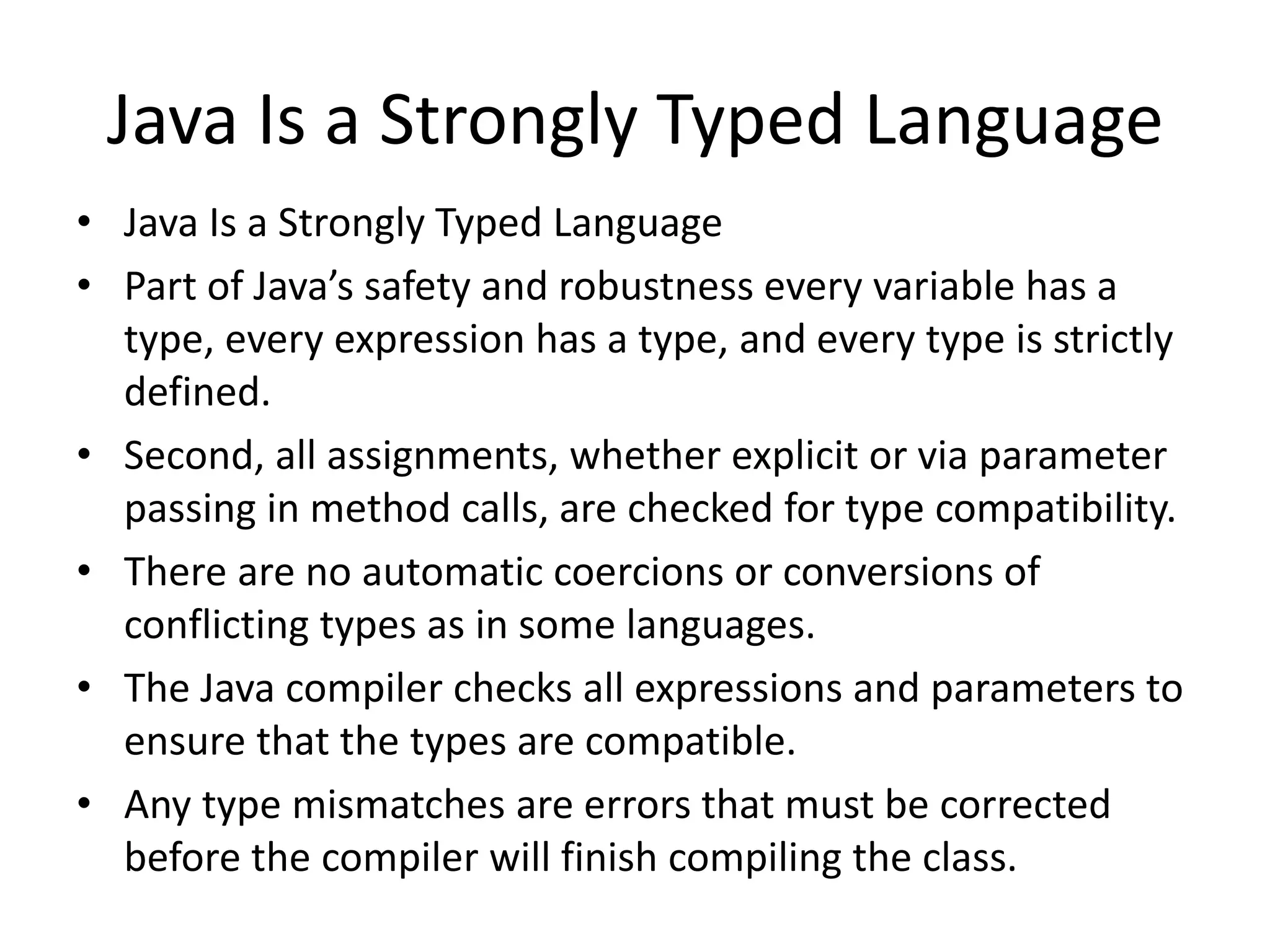 • Java Is a Strongly Typed Language
• Part of Java’s safety and robustness every variable has a
type, every expression has a type, and every type is strictly
defined.
• Second, all assignments, whether explicit or via parameter
passing in method calls, are checked for type compatibility.
• There are no automatic coercions or conversions of
conflicting types as in some languages.
• The Java compiler checks all expressions and parameters to
ensure that the types are compatible.
• Any type mismatches are errors that must be corrected
before the compiler will finish compiling the class.
Java Is a Strongly Typed Language
 
