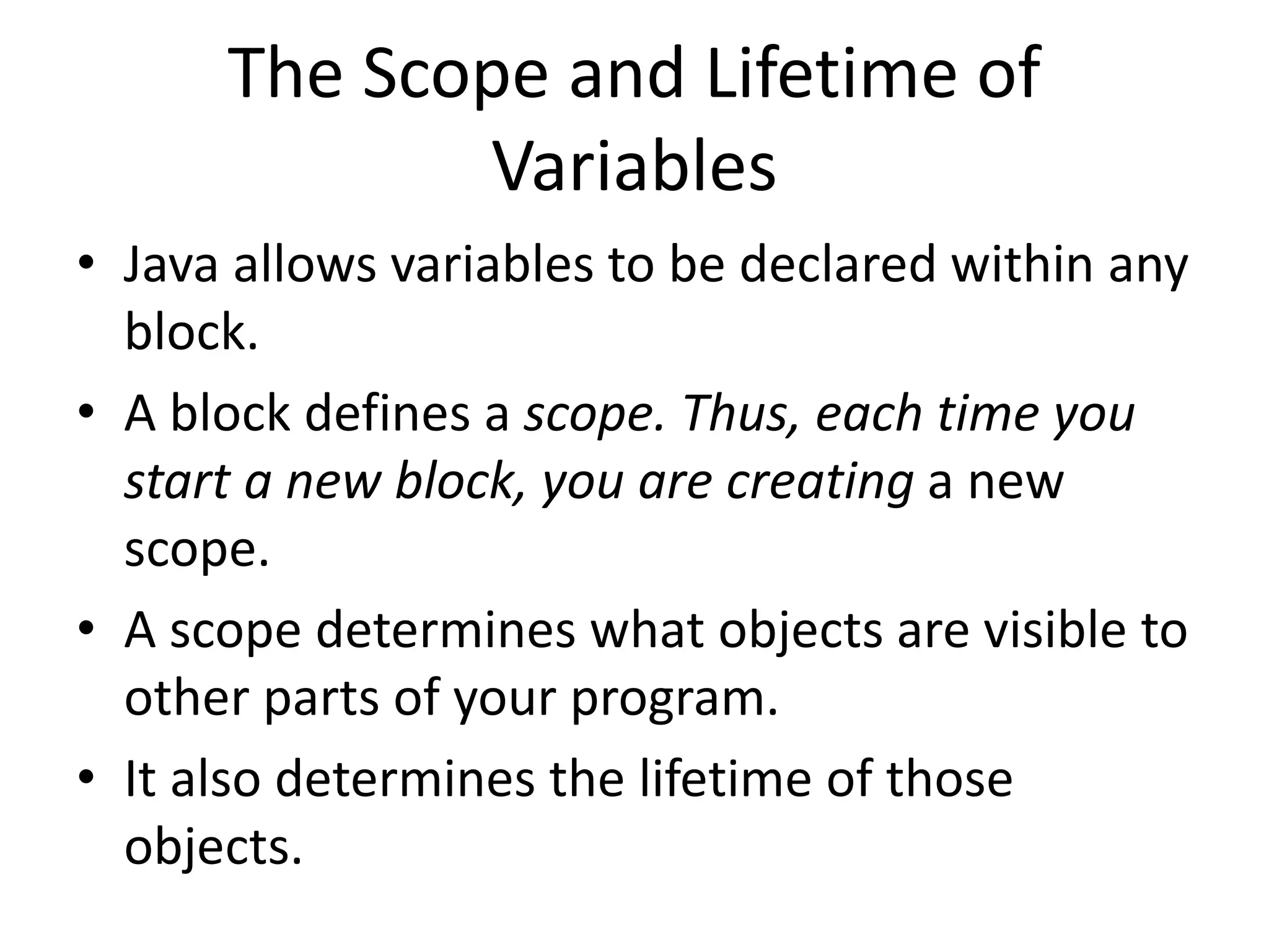 • Java allows variables to be declared within any
block.
• A block defines a scope. Thus, each time you
start a new block, you are creating a new
scope.
• A scope determines what objects are visible to
other parts of your program.
• It also determines the lifetime of those
objects.
The Scope and Lifetime of
Variables
 
