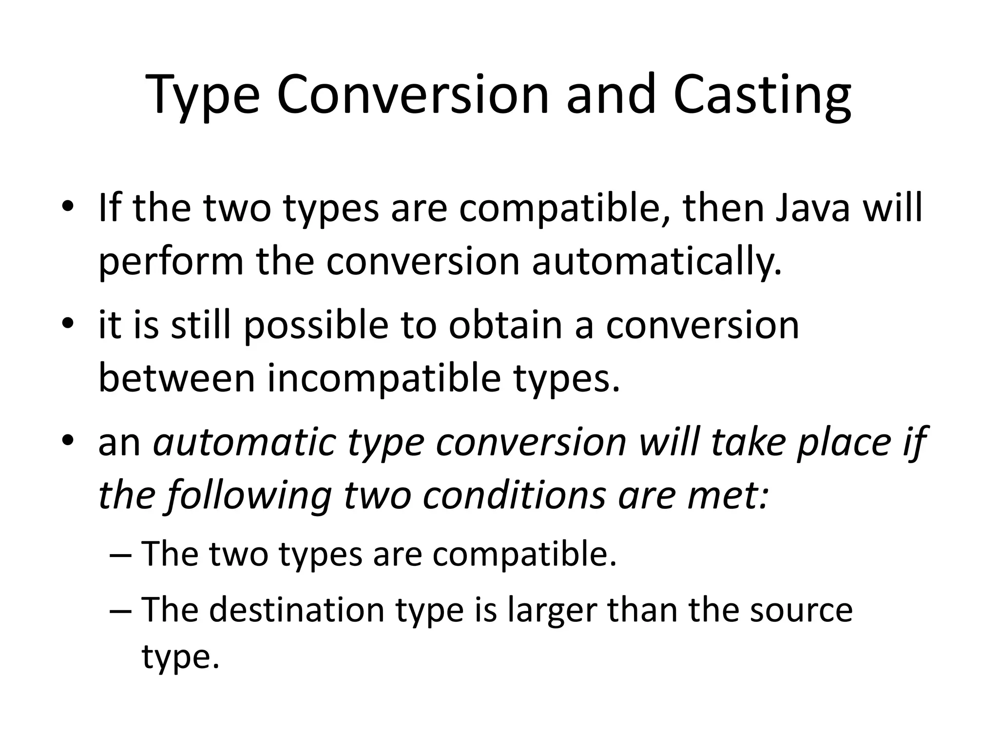 • If the two types are compatible, then Java will
perform the conversion automatically.
• it is still possible to obtain a conversion
between incompatible types.
• an automatic type conversion will take place if
the following two conditions are met:
– The two types are compatible.
– The destination type is larger than the source
type.
Type Conversion and Casting
 