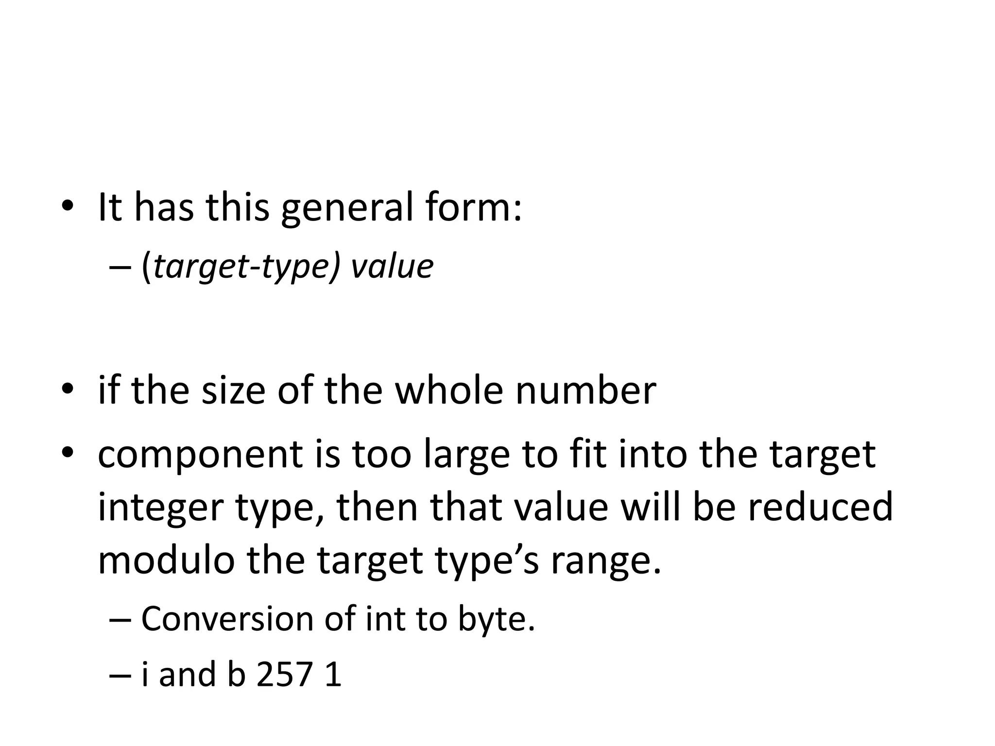 • It has this general form:
– (target-type) value
• if the size of the whole number
• component is too large to fit into the target
integer type, then that value will be reduced
modulo the target type’s range.
– Conversion of int to byte.
– i and b 257 1
 