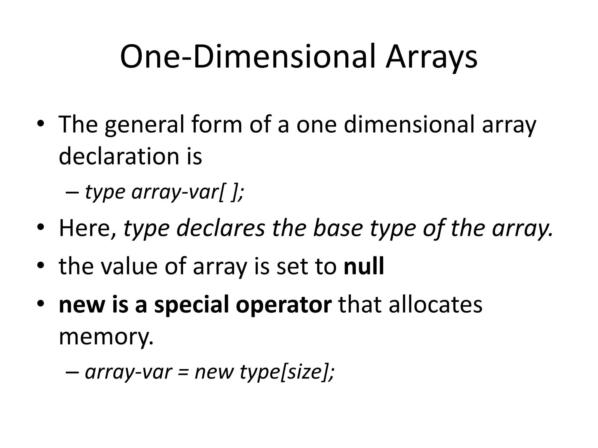 • The general form of a one dimensional array
declaration is
– type array-var[ ];
• Here, type declares the base type of the array.
• the value of array is set to null
• new is a special operator that allocates
memory.
– array-var = new type[size];
One-Dimensional Arrays
 