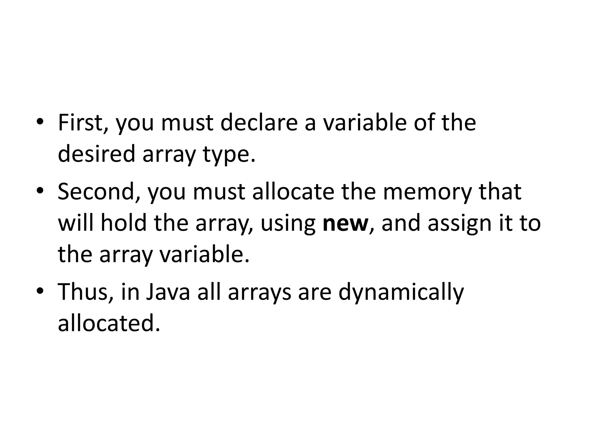 • First, you must declare a variable of the
desired array type.
• Second, you must allocate the memory that
will hold the array, using new, and assign it to
the array variable.
• Thus, in Java all arrays are dynamically
allocated.
 