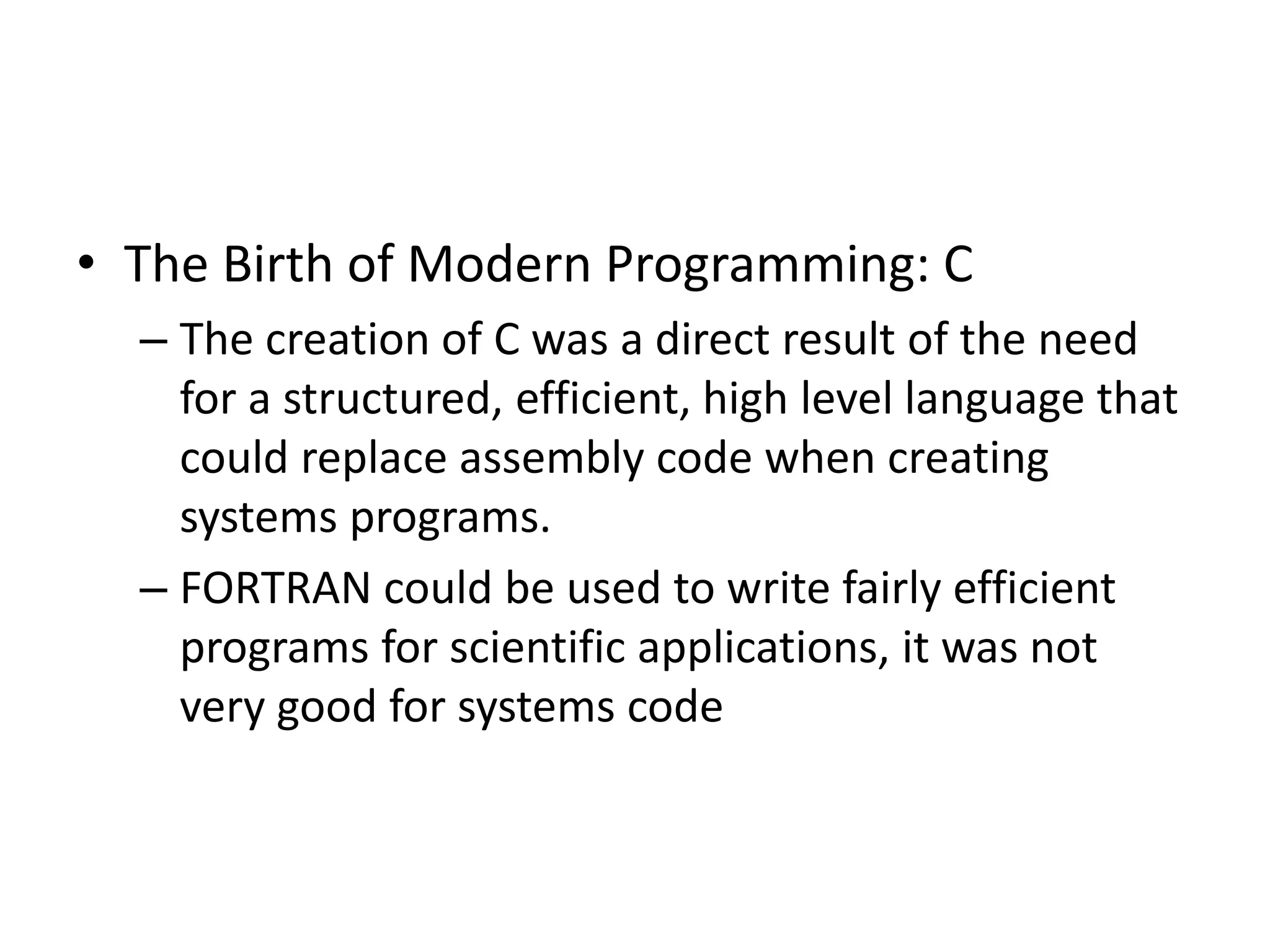 • The Birth of Modern Programming: C
– The creation of C was a direct result of the need
for a structured, efficient, high level language that
could replace assembly code when creating
systems programs.
– FORTRAN could be used to write fairly efficient
programs for scientific applications, it was not
very good for systems code
 