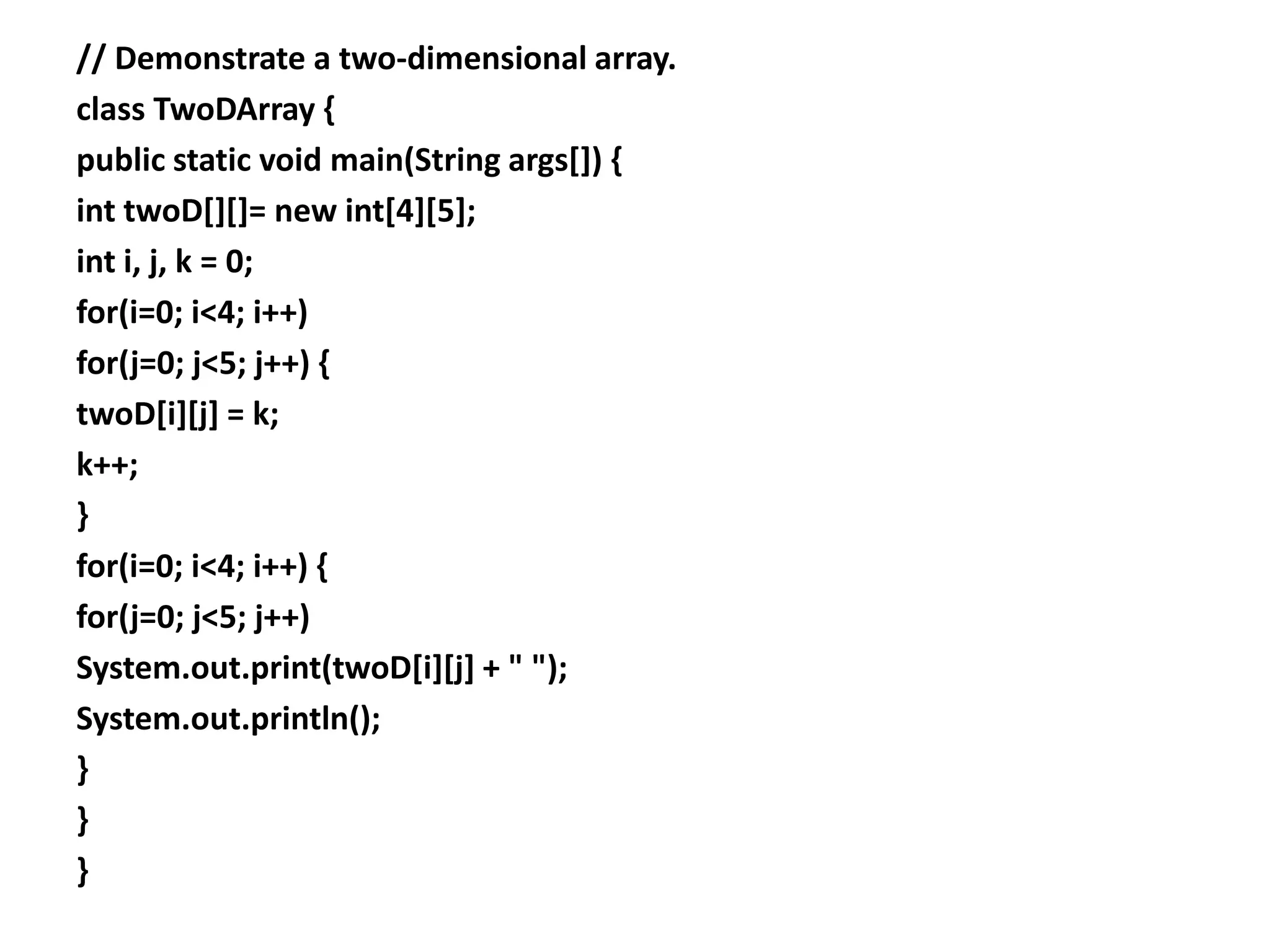// Demonstrate a two-dimensional array.
class TwoDArray {
public static void main(String args[]) {
int twoD[][]= new int[4][5];
int i, j, k = 0;
for(i=0; i<4; i++)
for(j=0; j<5; j++) {
twoD[i][j] = k;
k++;
}
for(i=0; i<4; i++) {
for(j=0; j<5; j++)
System.out.print(twoD[i][j] + " ");
System.out.println();
}
}
}
 