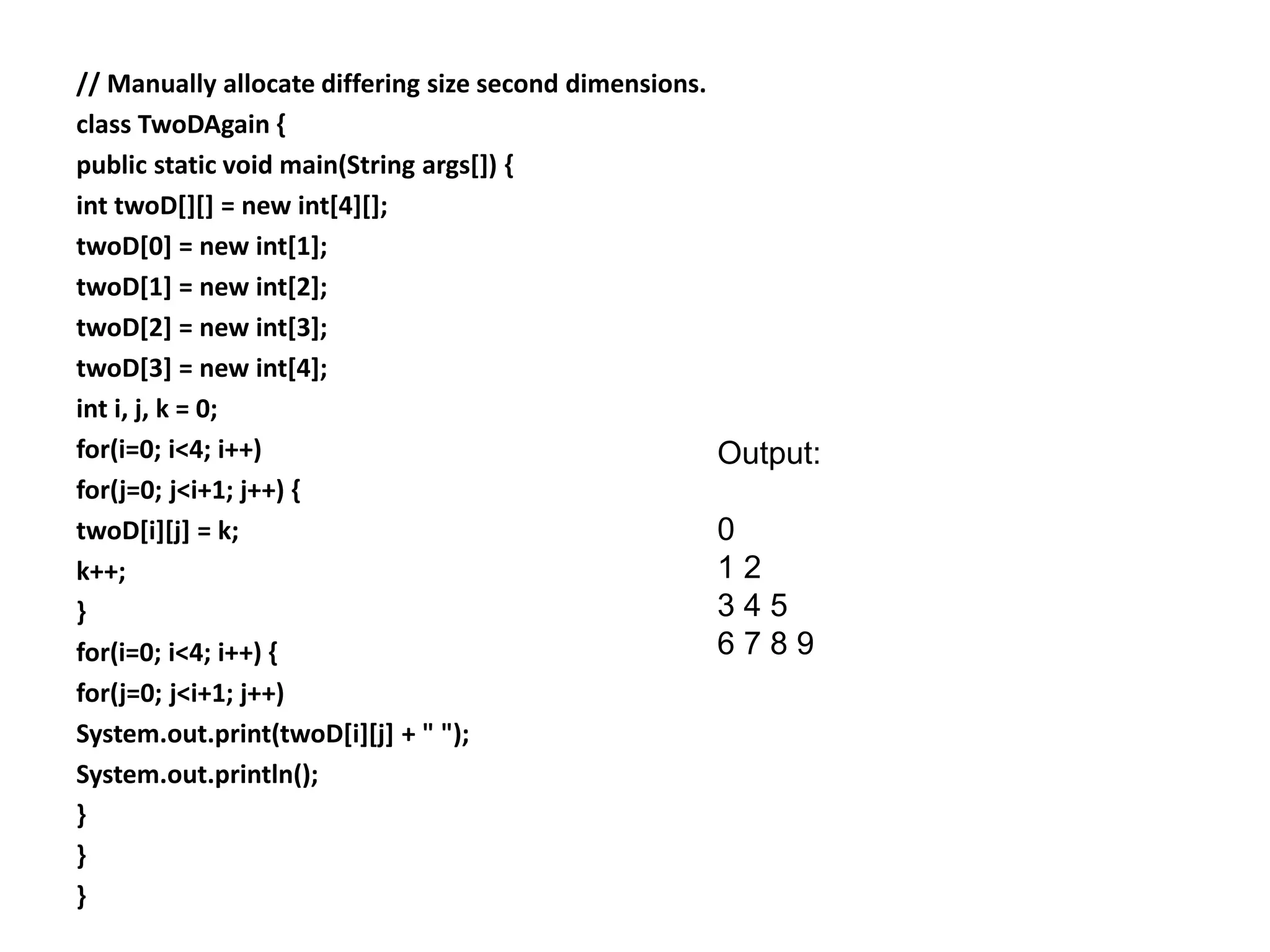 // Manually allocate differing size second dimensions.
class TwoDAgain {
public static void main(String args[]) {
int twoD[][] = new int[4][];
twoD[0] = new int[1];
twoD[1] = new int[2];
twoD[2] = new int[3];
twoD[3] = new int[4];
int i, j, k = 0;
for(i=0; i<4; i++)
for(j=0; j<i+1; j++) {
twoD[i][j] = k;
k++;
}
for(i=0; i<4; i++) {
for(j=0; j<i+1; j++)
System.out.print(twoD[i][j] + " ");
System.out.println();
}
}
}
Output:
0
1 2
3 4 5
6 7 8 9
 
