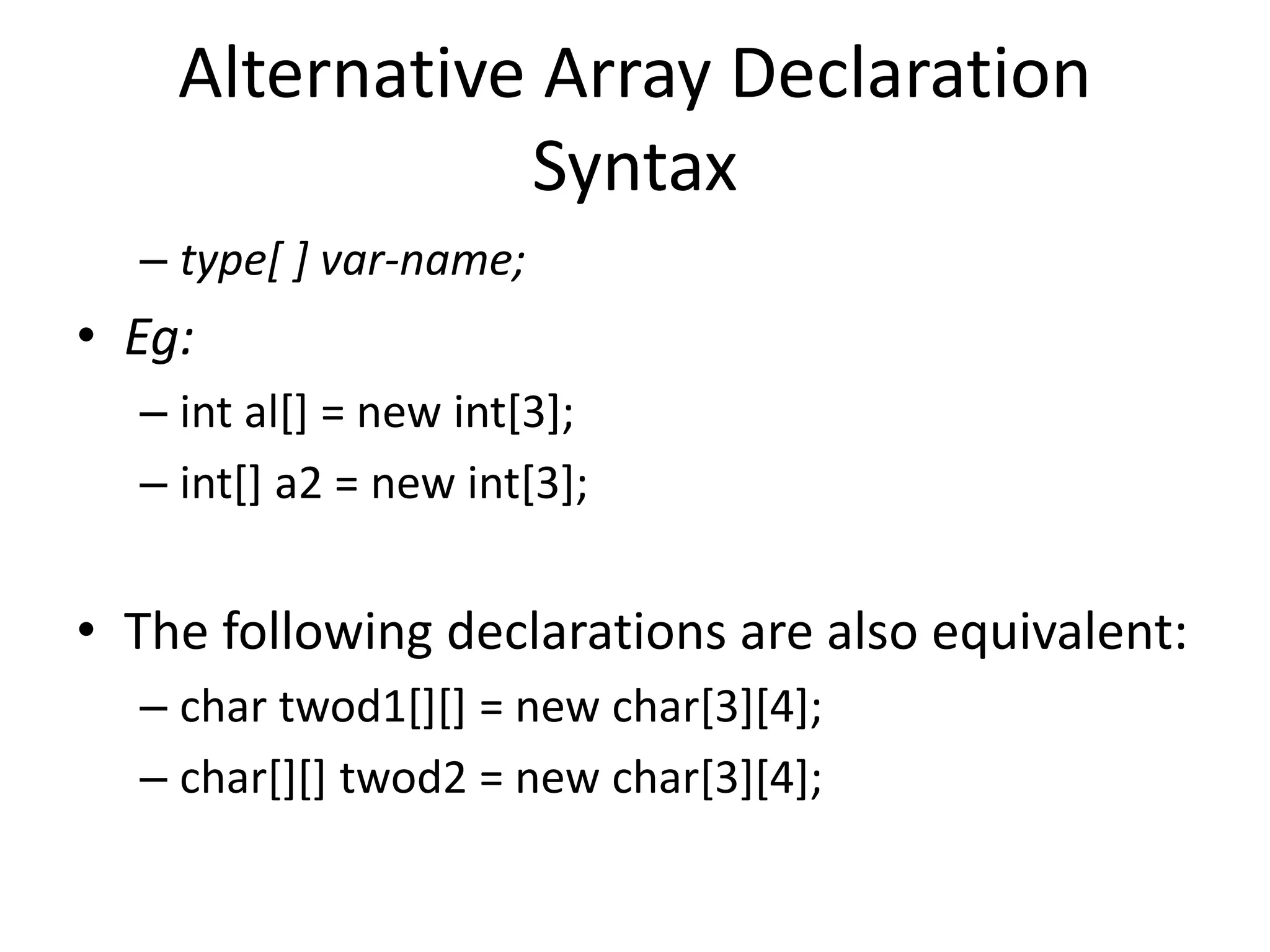 – type[ ] var-name;
• Eg:
– int al[] = new int[3];
– int[] a2 = new int[3];
• The following declarations are also equivalent:
– char twod1[][] = new char[3][4];
– char[][] twod2 = new char[3][4];
Alternative Array Declaration
Syntax
 