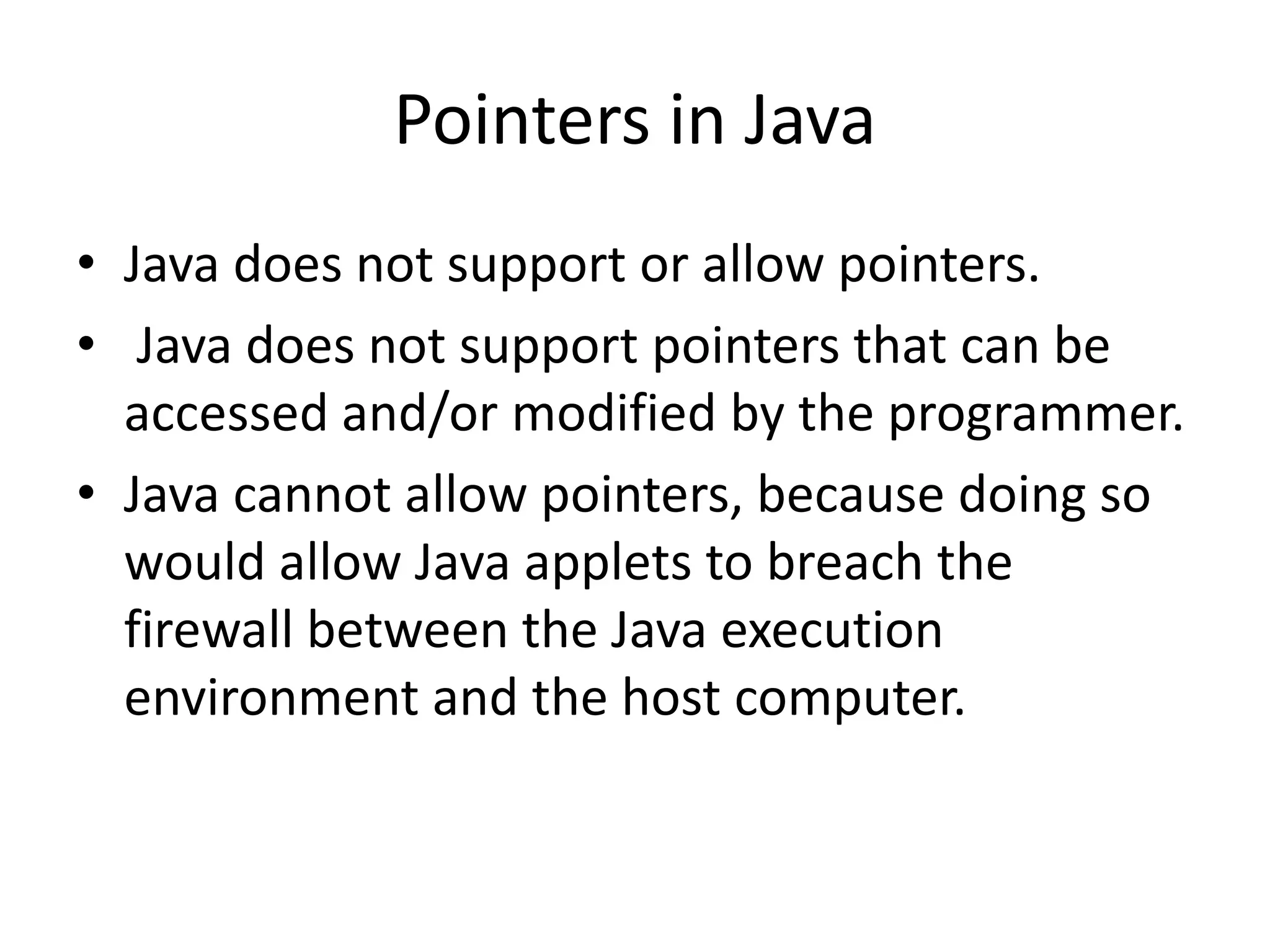 • Java does not support or allow pointers.
• Java does not support pointers that can be
accessed and/or modified by the programmer.
• Java cannot allow pointers, because doing so
would allow Java applets to breach the
firewall between the Java execution
environment and the host computer.
Pointers in Java
 