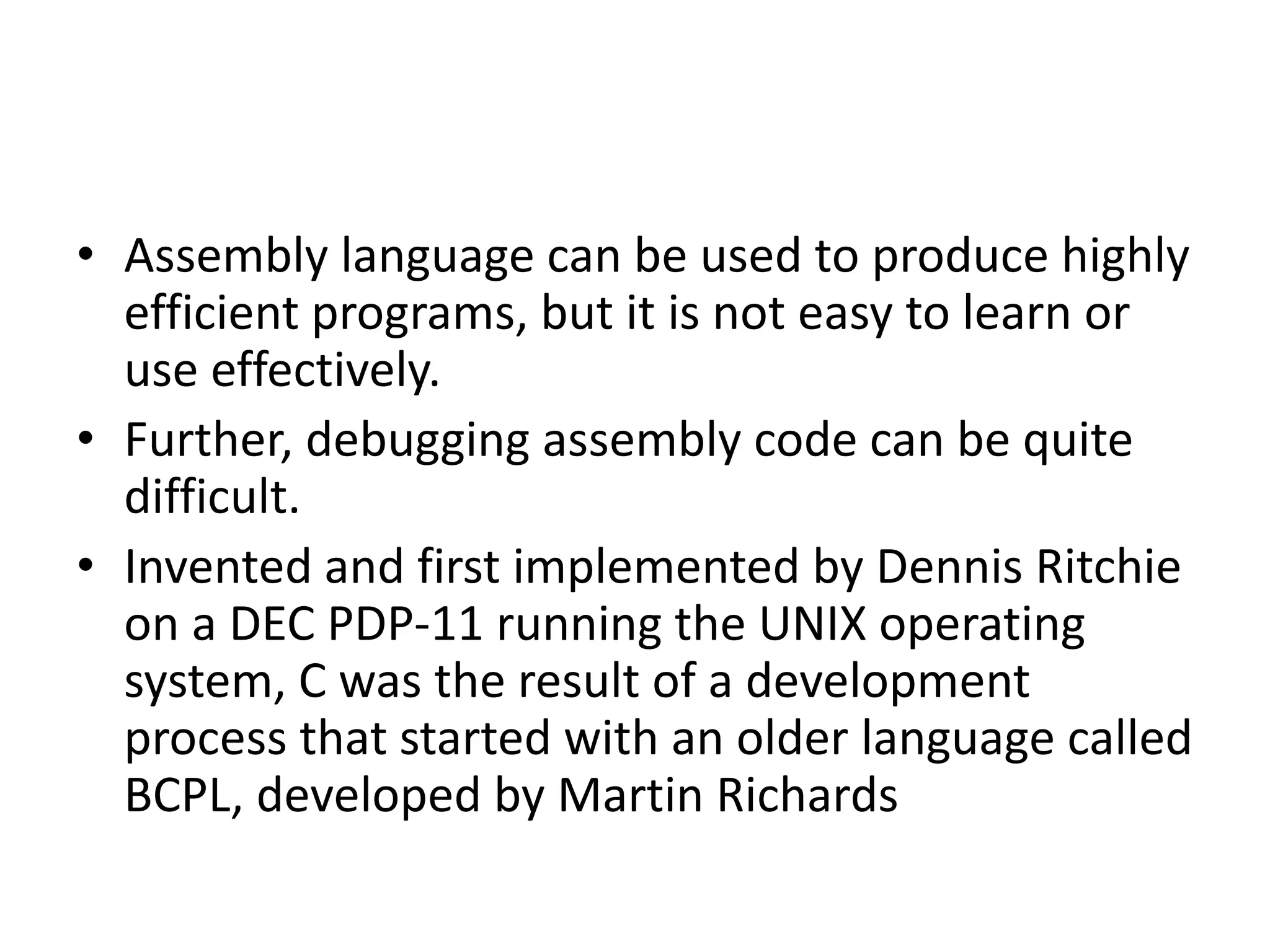 • Assembly language can be used to produce highly
efficient programs, but it is not easy to learn or
use effectively.
• Further, debugging assembly code can be quite
difficult.
• Invented and first implemented by Dennis Ritchie
on a DEC PDP-11 running the UNIX operating
system, C was the result of a development
process that started with an older language called
BCPL, developed by Martin Richards
 
