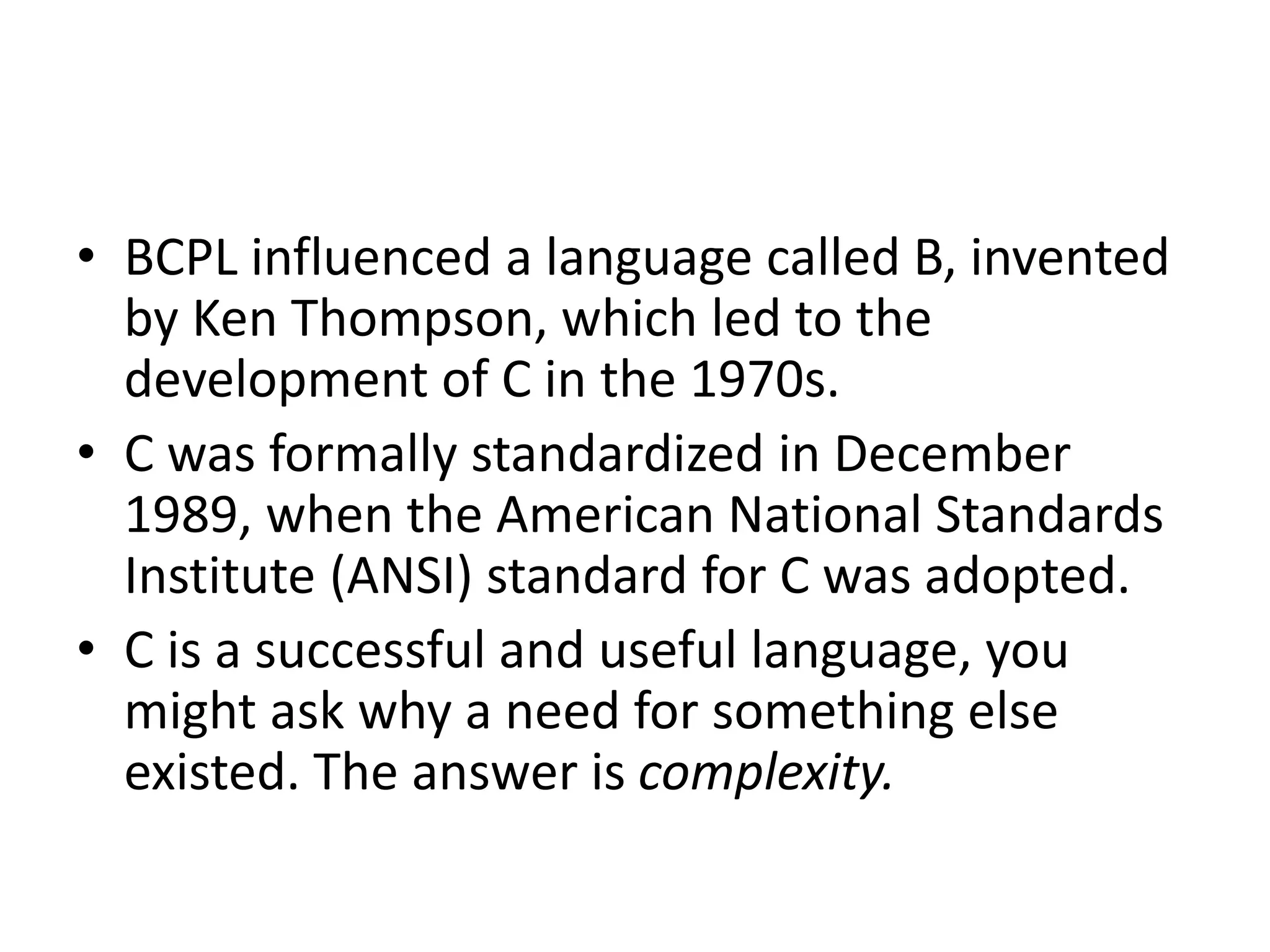 • BCPL influenced a language called B, invented
by Ken Thompson, which led to the
development of C in the 1970s.
• C was formally standardized in December
1989, when the American National Standards
Institute (ANSI) standard for C was adopted.
• C is a successful and useful language, you
might ask why a need for something else
existed. The answer is complexity.
 