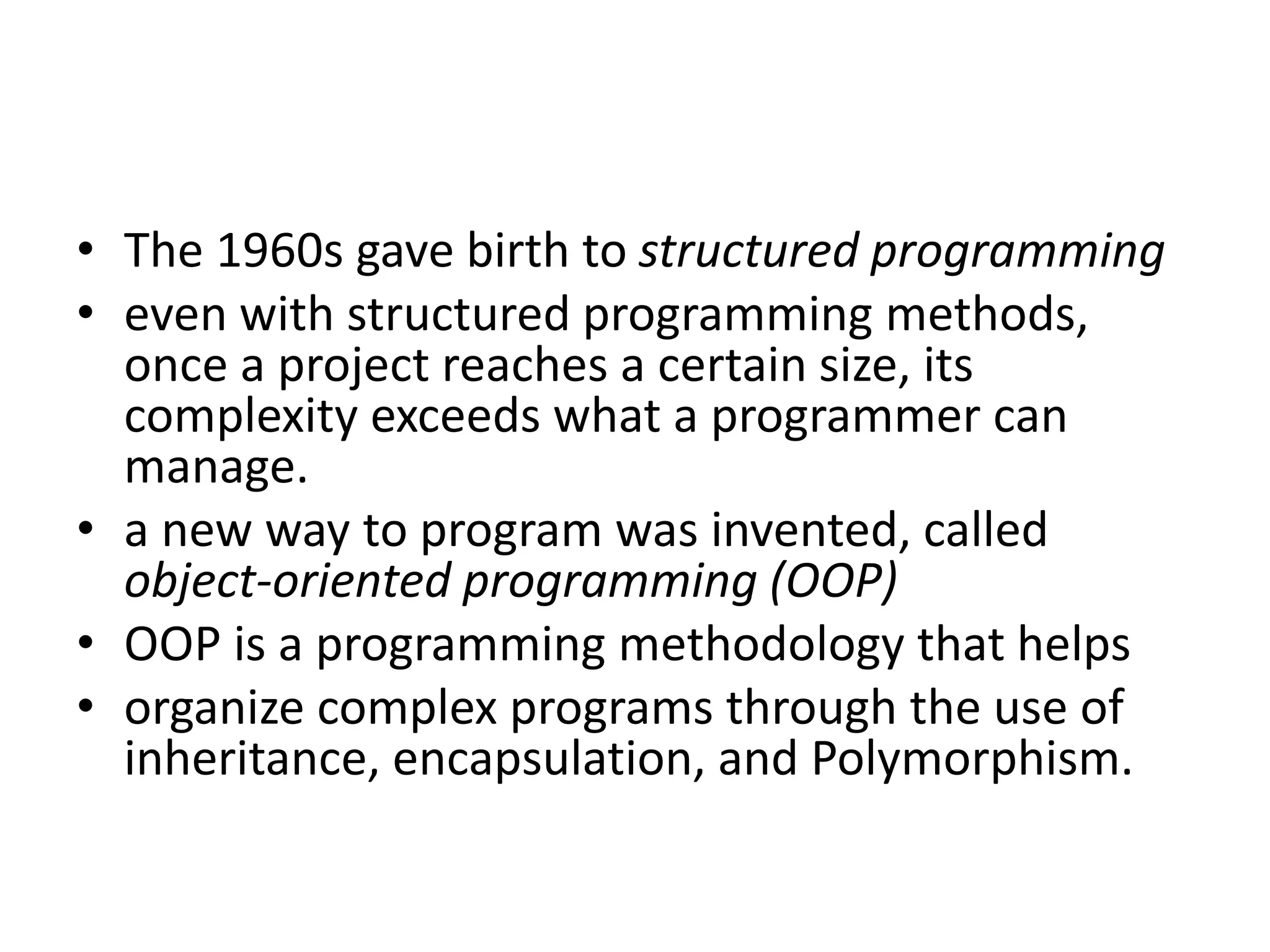 • The 1960s gave birth to structured programming
• even with structured programming methods,
once a project reaches a certain size, its
complexity exceeds what a programmer can
manage.
• a new way to program was invented, called
object-oriented programming (OOP)
• OOP is a programming methodology that helps
• organize complex programs through the use of
inheritance, encapsulation, and Polymorphism.
 