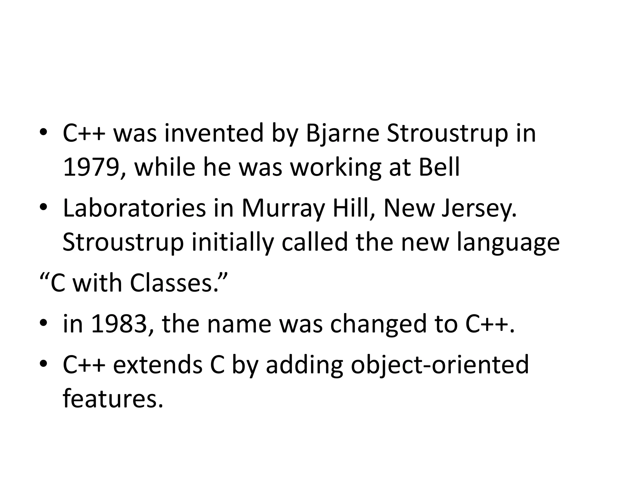 • C++ was invented by Bjarne Stroustrup in
1979, while he was working at Bell
• Laboratories in Murray Hill, New Jersey.
Stroustrup initially called the new language
“C with Classes.”
• in 1983, the name was changed to C++.
• C++ extends C by adding object-oriented
features.
 