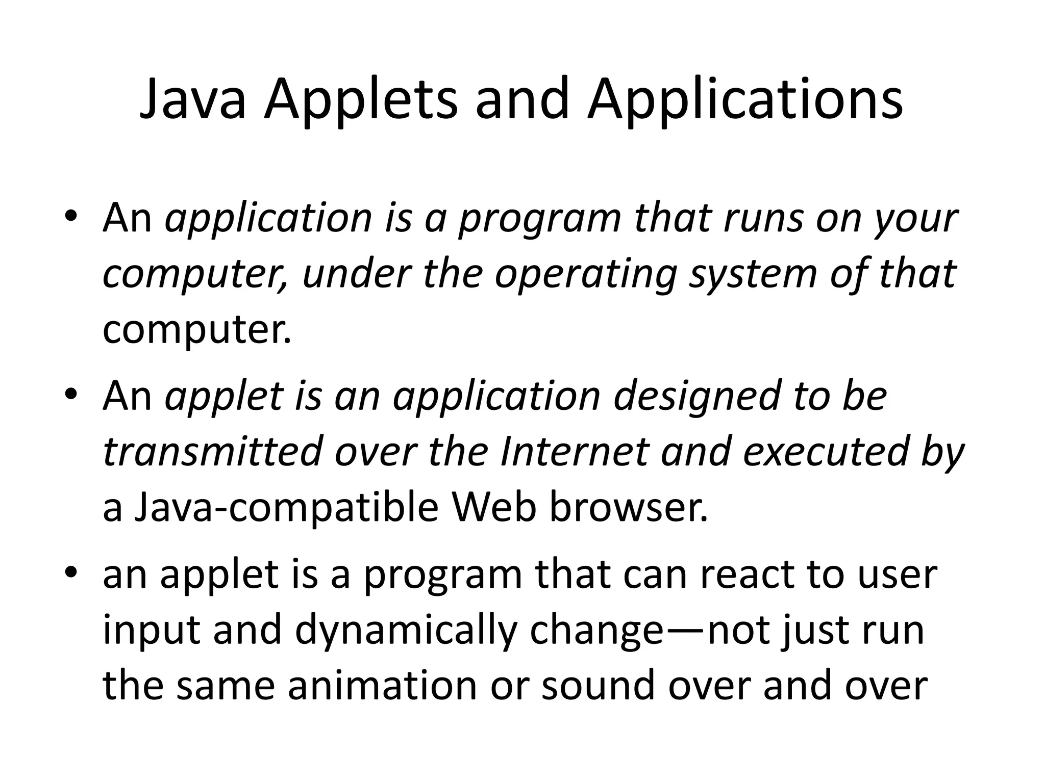 • An application is a program that runs on your
computer, under the operating system of that
computer.
• An applet is an application designed to be
transmitted over the Internet and executed by
a Java-compatible Web browser.
• an applet is a program that can react to user
input and dynamically change—not just run
the same animation or sound over and over
Java Applets and Applications
 